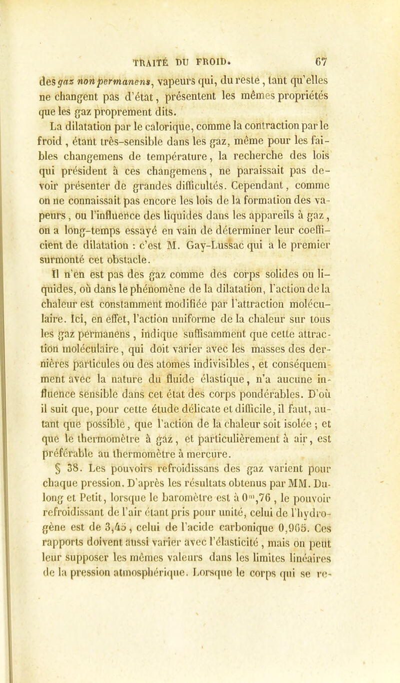 des nonpcrmanens, vapeurs qui, du reste, tant qu’elles ne changent pas d’état, présentent les mêmes propriétés que les gaz proprement dits. La dilatation par le calorique, comme la contraction par le froid , étant très-sensible dans les gaz, même pour les fai- bles changemens de température, la recherche des lois qui président à ces changemens, ne paraissait pas de- voir présenter de grandes difficultés. Cependant, comme on ne connaissait pas encore les lois de la formation des va- peurs , ou l’influerice des liquides dans les appareils à gaz, on a long-temps essayé en vain de déterminer leur coeffi- cient de dilatation : c’est M. Gay-Lussac qui a le premier surmonté cet obstacle. Il n’en est pas des gaz comme des corps solides ou li- quides, où dans le phénomène de la dilatation, l'action de la chaleur est constamment modifiée par l’attraction molécu- laire. Ici, en effet, l’action uniforme de la chaleur sur tous les gaz permanens , indique suffisamment que cette attrac- tion moléculaire, qui doit varier avec les masses des der- nières particules ou des atomes indivisibles, et conséquem- ment avec la nature du fluide élastique, n’a aucune in- fluence sensible dans cet état des corps pondérables. D’où il suit que, pour cette élude délicate et difficile, il faut, au- tant que possible, que l’action de la chaleur soit isolée ; et que le thermomètre à gaz, et particulièrement à air, est préférable au thermomètre à mercure. § 38. Les pouvoirs refroidissans des gaz varient pour chaque pression. D’après les résultats obtenus par MM. Du- long et Petit, lorsque le baromètre est à O1,76 , le pouvoir refroidissant de l’air étant pris pour unité, celui de l’hydro- gène est de 3,45, celui de l’acide carbonique 0,905. Ces rapports doivent aussi varier avec l’élasticité , mais on peut leur supposer les mêmes valeurs dans les limites linéaires de la pression atmosphérique. Lorsque le corps qui se re-