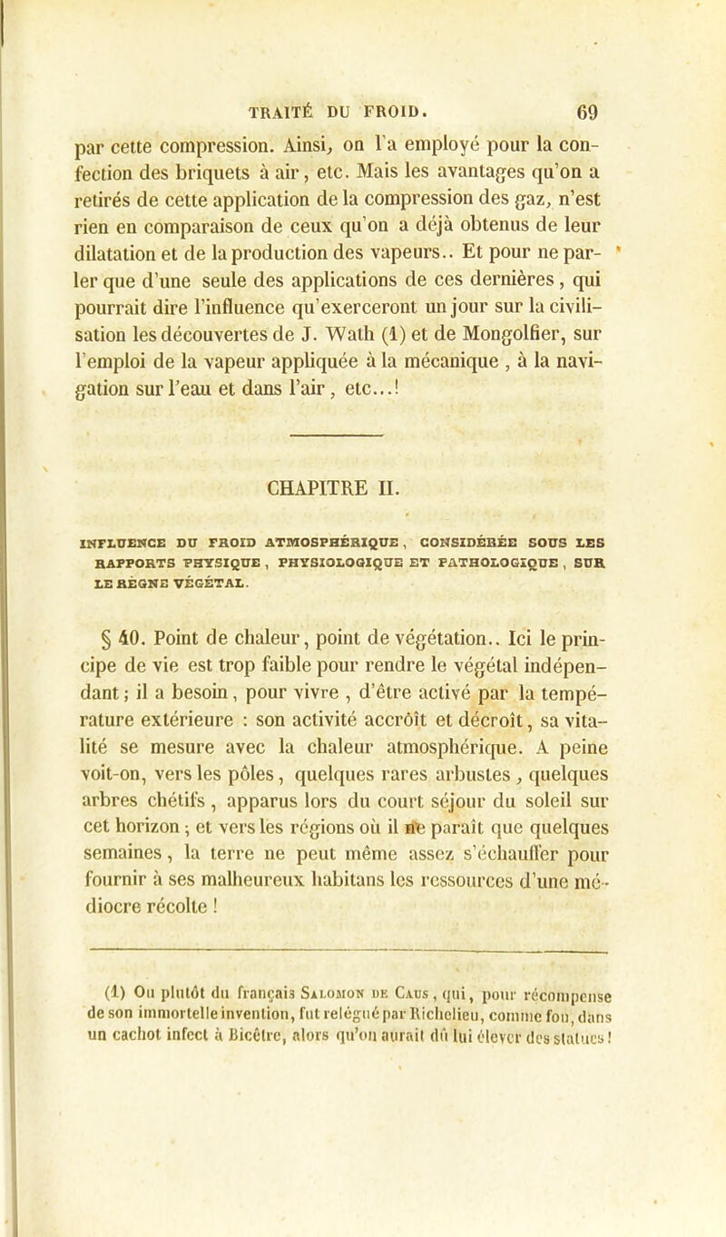 par cette compression. Ainsi, on l’a employé pour la con- fection des briquets à air, etc. Mais les avantages qu’on a retirés de cette application de la compression des gaz, n’est rien en comparaison de ceux qu’on a déjà obtenus de leur dilatation et de la production des vapeurs.. Et pour ne par- ' 1er que d’une seule des applications de ces dernières, qui pourrait dire l’influence qu’exerceront un jour sur la civili- sation les découvertes de J. Wath (1) et de Mongolfier, sur l’emploi de la vapeur appliquée à la mécanique , à la navi- gation sur l’eau et dans l’air, etc...! CHAPITRE II. INFLUENCE DU FROID ATMOSPHÉRIQUE , CONSIDÉRÉE SOUS LES RAPPORTS PHYSIQUE , PHYSIOLOGIQUE ET PATHOLOGIQUE , SUR LE RÈGNE VÉGÉTAL. § 40. Point de chaleur, point de végétation.. Ici le prin- cipe de vie est trop faible pour rendre le végétal indépen- dant ; il a besoin, pour vivre , d’être activé par la tempé- rature extérieure : son activité accroît et décroît, sa vita- lité se mesure avec la chaleur atmosphérique. A peine voit-on, vers les pôles, quelques rares arbustes, quelques arbres chétifs, apparus lors du court séjour du soleil sur cet horizon ; et vers les régions où il ne paraît que quelques semaines, la terre ne peut même assez s’échauffer pour fournir à ses malheureux habitans les ressources d’une mé - diocre récolte ! (1) Ou plutôt du français Salomon de Caus , qui, pour récompense de son immortelle invention, fut relégué par Richelieu, comme fou, dans un cachot infect à Bicêlrc, alors qu’on aérait dû lui élever des statues !