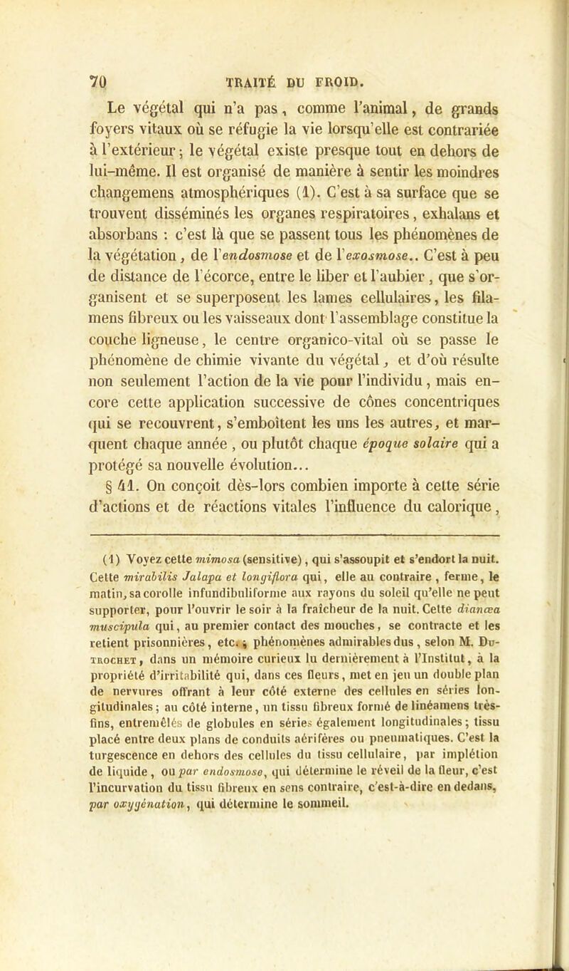 Le végétal qui n’a pas, comme l’animal, de grands foyers vitaux où se réfugie la vie lorsqu’elle est contrariée à l’extérieur ; le végétal existe presque tout en dehors de lui-même. Il est organisé de manière à sentir les moindres changemens atmosphériques (1). C’est à sa surface que se trouvent disséminés les organes respiratoires, exhalans et absorbans : c’est là que se passent tous les phénomènes de la végétation, de Y endosmose et de Y exosmose.. C’est à peu de distance de l’écorce, entre le liber et l’aubier, que s'or- ganisent et se superposent les lames cellulaires, les fila- mens fibreux ou les vaisseaux dont l’assemblage constitue la couche ligneuse, le centre organico-vital où se passe le phénomène de chimie vivante du végétal, et d’où résulte non seulement l’action de la vie pour l’individu , mais en- core cette application successive de cônes concentriques qui se recouvrent, s’emboîtent les uns les autres, et mar- quent chaque année , ou plutôt chaque époque solaire qui a protégé sa nouvelle évolution... §41. On conçoit dès-lors combien importe à celle série d’actions et de réactions vitales l’influence du calorique, ( 1 ) Voyez celte mimosa (sensitive), qui s’assoupit et s’endort la nuit. Cette mirabilis Jalapa et longiftora qui, elle au contraire , ferme, le matin, sa corolle infundibuliforme aux rayons du soleil qu’elle ne peut supporter, pour l’ouvrir le soir à la fraîcheur de la nuit. Cette dianœa muscipula qui, au premier contact des mouches, se contracte et les retient prisonnières, etc* j phénomènes admirables dus , selon M. Du- ihochet, dans un mémoire curieux lu dernièrement à l’Institut, à la propriété d’irritabilité qui, dans ces fleurs, met en jeu un double plan de nervures offrant à leur côté externe des cellules en séries lon- gitudinales ; au côté interne, un tissu fibreux formé de linéamens très- lins, entremêlés de globules en séries également longitudinales ; tissu placé entre deux plans de conduits aérifères ou pneumatiques. C’est la turgescence en dehors des cellules du tissu cellulaire, par implélion de liquide , ou par endosmose, qui détermine le réveil de la fleur, c’est l’incurvation du tissu fibreux en sens contraire, c’est-à-dire en dedans, par oxygénation, qui détermine le sommeil.