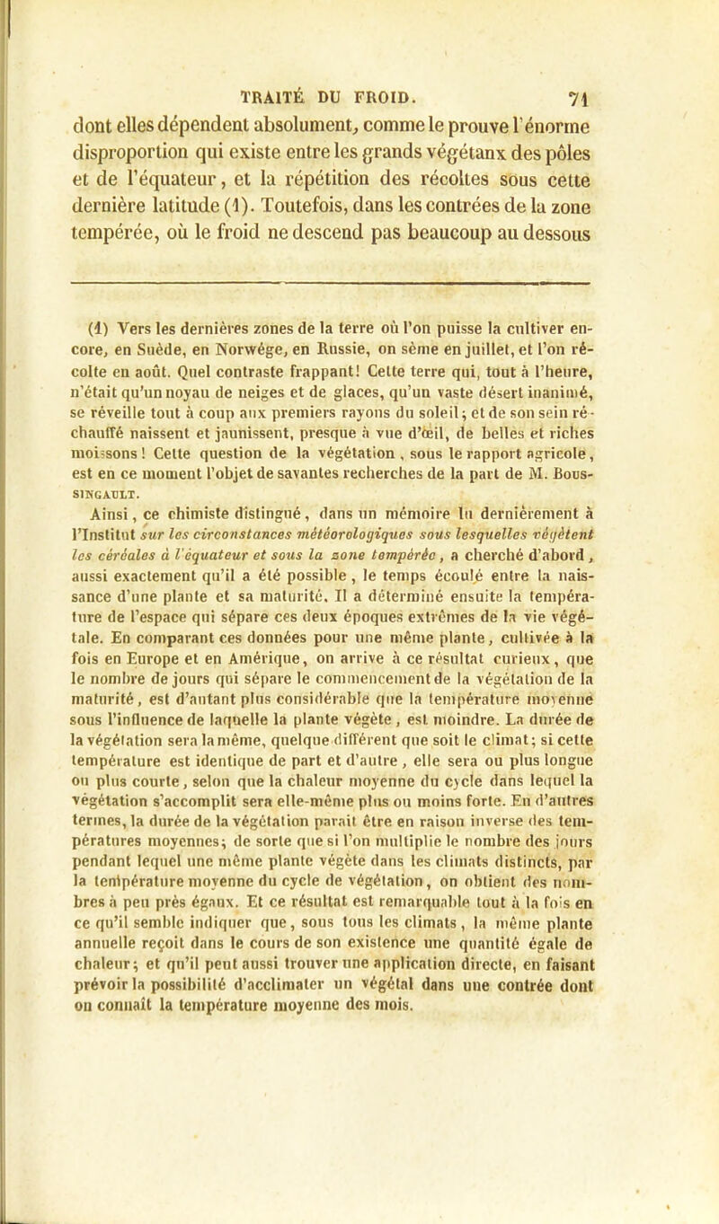 dont elles dépendent absolument, comme le prouve l’énorme disproportion qui existe entre les grands végétanx des pôles et de l’équateur, et la répétition des récoltes sous cette dernière latitude (1). Toutefois, dans les contrées de la zone tempérée, où le froid ne descend pas beaucoup au dessous (1) Vers les dernières zones de la terre on l’on puisse la cultiver en- core, en Suède, en Norwége, en Russie, on sème en juillet, et l’on ré- colte en août. Quel contraste frappant! Cette terre qui, tout à l’heure, n’était qu’un noyau de neiges et de glaces, qu’un vaste désert inanimé, se réveille tout à coup aux premiers rayons du soleil ; et de son sein ré- chauffé naissent et jaunissent, presque à vue d’œil, de belles et riches moi=sons! Cette question de la végétation , sous le rapport agricole, est en ce moment l’objet de savantes recherches de la part de M. Bous- S1NGXULT. Ainsi, ce chimiste distingué, dans un mémoire lu dernièrement à l’Institut sur les circonstances météorologiques sous lesquelles végètent les céréales à l'équateur et sous la zone tempérée, a cherché d’abord , aussi exactement qu’il a été possible , le temps écoule entre la nais- sance d’une plante et sa maturité. Il a déterminé ensuite la tempéra- ture de l’espace qui sépare ces deux époques extrêmes de la vie végé- tale. En comparant ces données pour une même plante, cultivée à la fois en Europe et en Amérique, on arrive à ce résultat curieux, que le nombre de jours qui sépare le commencement de la végétation de la maturité, est d’autant plus considérable que la température moyenne sous l’influence de laquelle la plante végète , est. moindre. La durée de la végétation sera la même, quelque différent que soit le climat; si celte température est identique de part et d’autre , elle sera ou plus longue ou plus courte, selon que la chaleur moyenne du cycle dans lequel la végétation s’accomplit sera elle-même plus ou moins forte. En d’autres termes, la durée de la végétation parait être en raison inverse des tem- pératures moyennes; de sorte que si l’on multiplie le nombre des jours pendant lequel une même plante végète dans les climats distincts, par la température moyenne du cycle de végétation, on obtient des nom- bres à peu près égaux. Et ce résultat est remarquable tout à la fois en ce qu’il semble indiquer que, sous tous les climats, la même plante annuelle reçoit dans le cours de son existence une quantité égale de chaleur; et qu’il peut aussi trouver une application directe, en faisant prévoir la possibilité d’acclimater un végétal dans une contrée dont on conuaît la température moyenne des mois.