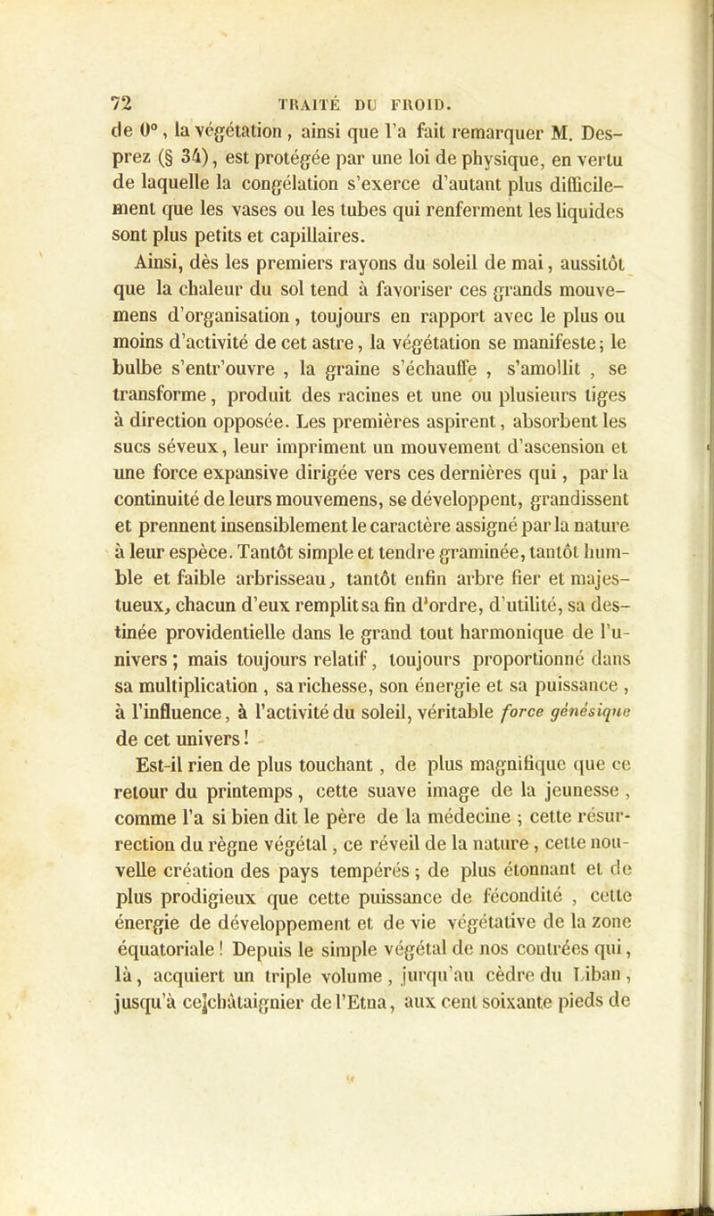 de 0°, la végétation , ainsi que l’a fait remarquer M. Des- prez (§ 34), est protégée par une loi de physique, en vertu de laquelle la congélation s’exerce d’autant plus difficile- ment que les vases ou les tubes qui renferment les liquides sont plus petits et capillaires. Ainsi, dès les premiers rayons du soleil de mai, aussitôt que la chaleur du sol tend à favoriser ces grands mouve- mens d’organisation, toujours en rapport avec le plus ou moins d’activité de cet astre, la végétation se manifeste ; le bulbe s’entr’ouvre , la graine s’échauffe , s’amollit , se transforme, produit des racines et une ou plusieurs tiges à direction opposée. Les premières aspirent, absorbent les sucs séveux, leur impriment un mouvement d’ascension et une force expansive dirigée vers ces dernières qui, par la continuité de leurs mouvemens, se développent, grandissent et prennent insensiblement le caractère assigné par la nature à leur espèce. Tantôt simple et tendre graminée, tantôt hum- ble et faible arbrisseau, tantôt enfin arbre fier et majes- tueux, chacun d’eux remplit sa fin d'ordre, d’utilité, sa des- tinée providentielle dans le grand tout harmonique de l’u- nivers ; mais toujours relatif, toujours proportionné dans sa multiplication , sa richesse, son énergie et sa puissance , à l’influence, à l’activité du soleil, véritable force génésique de cet univers ! Est-il rien de plus touchant, de plus magnifique que ce retour du printemps, cette suave image de la jeunesse , comme l’a si bien dit le père de la médecine ; cette résur- rection du règne végétal, ce réveil de la nature, cette nou- velle création des pays tempérés ; de plus étonnant et de plus prodigieux que cette puissance de fécondité , cette énergie de développement et de vie végétative de la zone équatoriale ! Depuis le simple végétal de nos coutrées qui, là, acquiert un triple volume , jurqu’au cèdre du Liban , jusqu’à cejchàtaignier del’Etua, aux cent soixante pieds de