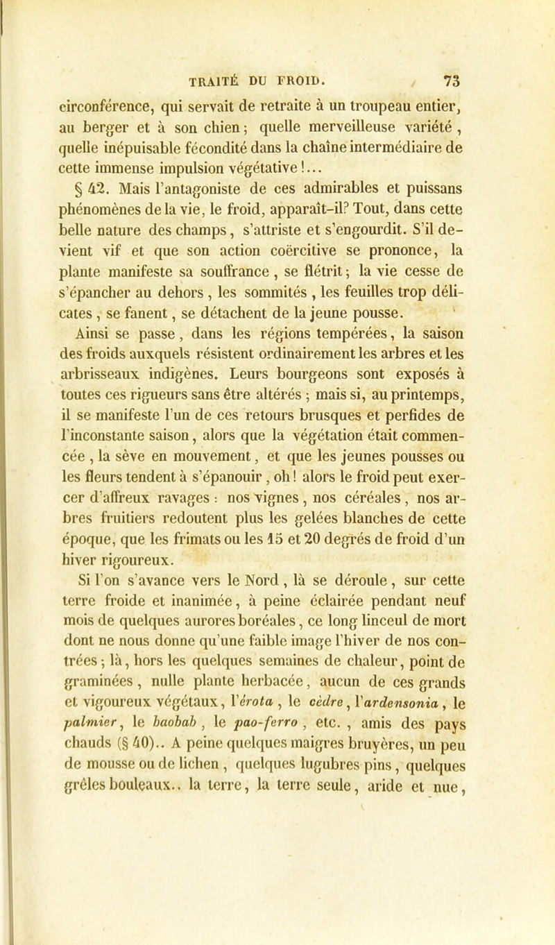 circonférence, qui servait de retraite à un troupeau entier, au berger et à son chien ; quelle merveilleuse variété , quelle inépuisable fécondité dans la chaîne intermédiaire de cette immense impulsion végétative !... § 42. Mais l’antagoniste de ces admirables et puissans phénomènes delà vie, le froid, apparaît-il? Tout, dans cette belle nature des champs, s’attriste et s’engourdit. S’il de- vient vif et que son action coercitive se prononce, la plante manifeste sa souffrance , se flétrit ; la vie cesse de s’épancher au dehors , les sommités , les feuilles trop déli- cates , se fanent, se détachent de la jeune pousse. Ainsi se passe, dans les régions tempérées, la saison des froids auxquels résistent ordinairement les arbres et les arbrisseaux indigènes. Leurs bourgeons sont exposés à toutes ces rigueurs sans être altérés ; mais si, au printemps, il se manifeste l’un de ces retours brusques et perfides de l’inconstante saison, alors que la végétation était commen- cée , la sève en mouvement, et que les jeunes pousses ou les fleurs tendent à s’épanouir, oh ! alors le froid peut exer- cer d’affreux ravages : nos vignes , nos céréales , nos ar- bres fruitiers redoutent plus les gelées blanches de cette époque, que les frimats ou les 15 et 20 degrés de froid d’un hiver rigoureux. Si l’on s’avance vers le Nord, là se déroule, sur cette terre froide et inanimée, à peine éclairée pendant neuf mois de quelques aurores boréales, ce long linceul de mort dont ne nous donne qu’une faible image l’hiver de nos con- trées-, là, hors les quelques semaines de chaleur, point de graminées, nulle plante herbacée, aucun de ces grands et vigoureux végétaux, Vérota , le cèdre, Yardensonia , le palmier, le baobab , le pao-ferro , etc. , amis des pays chauds (§ 40).. A peine quelques maigres bruyères, un peu de mousse ou de lichen , quelques lugubres pins, quelques grêles bouleaux., la terre, la terre seule, aride et nue,