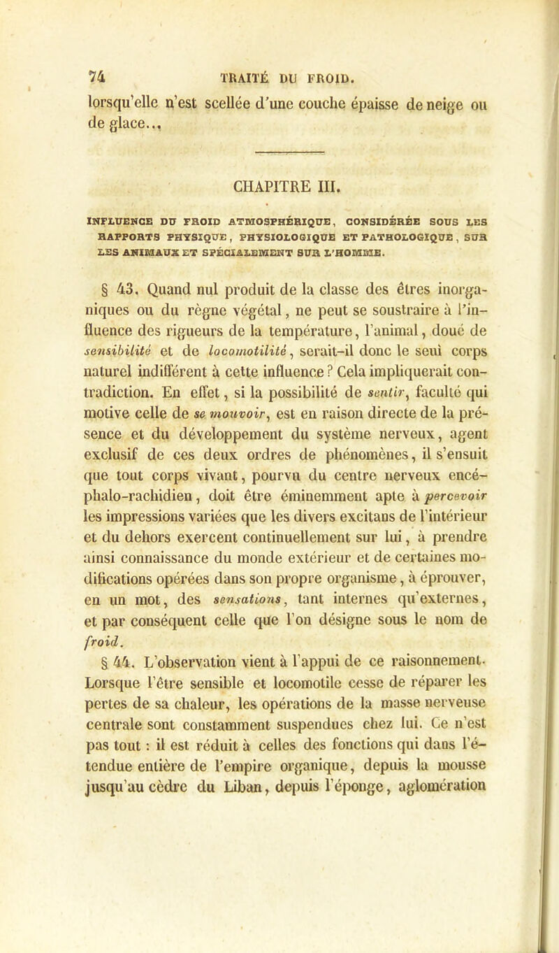 lorsqu’elle n’est scellée d’une couche épaisse de neige ou de glace... CHAPITRE III. INFLUENCE Dü FROID ATMOSPHÉRIQUE, CONSIDÉRÉE SOUS LES RAPPORTS PHYSIQUE , PHYSIOLOGIQUE ET PATHOLOGIQUE , SUR LES ANIMAUX ET SPÉCIALEMENT SUR L’HOMME. § 43. Quand nul produit de la classe des êtres inorga- niques ou du règne végétal, ne peut se soustraire à l’in- fluence des rigueurs de la température, l’animal, doué de sensibilité et de locomotilitê, serait-il donc le seui corps naturel indifférent à cette influence ? Cela impliquerait con- tradiction. En effet, si la possibilité de sentir, faculté qui motive celle de se mouvoir, est en raison directe de la pré- sence et du développement du système nerveux, agent exclusif de ces deux ordres de phénomènes, il s’ensuit que tout corps vivant, pourvu du centre nerveux encé- phalo-rachidien, doit être éminemment apte à percevoir les impressions variées que les divers excitans de l’intérieur et du dehors exercent continuellement sur lui, à prendre ainsi connaissance du inonde extérieur et de certaines mo- difications opérées dans son propre organisme, à éprouver, en un mot, des sensations, tant internes qu'externes, et par conséquent celle que l’on désigne sous le nom de froid. § 44. L’observation vient à l’appui de ce raisonnement. Lorsque l’être sensible et locomotile cesse de réparer les pertes de sa chaleur, les opérations de la masse nerveuse centrale sont constamment suspendues chez lui. Ce n’est pas tout : il est réduit à celles des fonctions qui dans l’é- tendue entière de l’empire organique, depuis la mousse jusqu’au cèdre du Liban, depuis l’éponge, aglomération