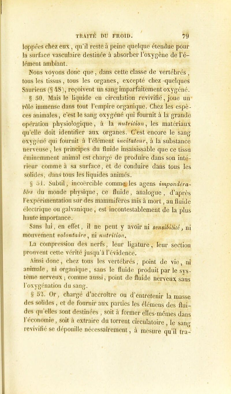 loppées chez eux, qu’il reste à peine quelque étendue pour la surface vasculaire destinée à absorber l’oxygène de l’é- lément ambiant. Nous voyons donc que, dans cette classe de vertébrés , tous les tissus, tous les organes, excepté chez quelques Sauriens (§ 48), reçoivent im sang imparfaitement oxygéné. § 50. Mais le liquide en circulation revivifié, joue un rôle immense dans tout l’empire organique. Chez les espè- ces animales, c’est le sang oxygéné qui fournit à la grande opération physiologique, à la nutrition, les matériaux qu’elle doit identifier aux organes. C’est encore le sang oxygéné qui fournit à l’élément incitateur, à la substance nerveuse, les principes du fluide insaisissable que ce tissu éminemment animal est chargé de produire dans son inté- rieur comme à sa surface, et de conduire dans tous les solides, dans tous les liquides animés. § 51. Subtil, incoercible comme, les agens impondéra- bles du monde physique, ce fluide, analogue , d’après l’expérimentation sur des mammifères mis à mort, au fluide électrique ou galvanique, est incontestablement de la plus haute importance. Sans lui, en effet, il ne peut y avoir ni sensibilité, ni mouvement volontaire, ni nutrition. La compression des nerfs, leur ligature, leur section prouvent cette vérité jusqu’à l’évidence. Ainsi donc, chez tous les vertébrés, point de vie, ni animale, ni organique, sans le fluide produit par le sys- tème nerveux ; comme aussi, point de fluide nerveux sans l’oxygénation du sang. § 52. Or, chargé d’accroître ou d’entretenir la masse des solides , et de fournir aux parties les élémens des flui- des qu’elles sont destinées , soit à former elles-mêmes dans l’économie, soit à extraire du torrent circulatoire , le sang revivifié se dépouille nécessairement, à mesure qu’il tra-