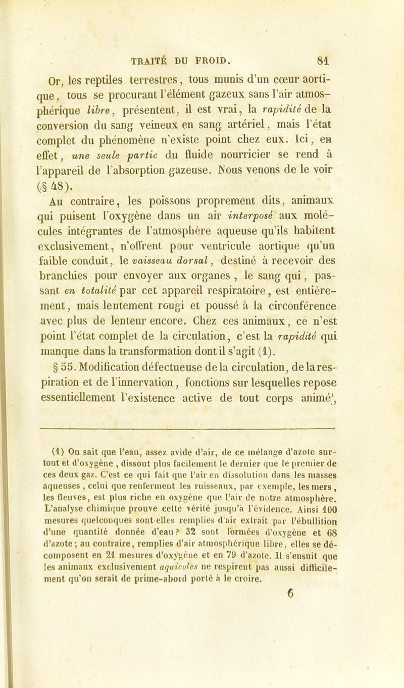 Or, les reptiles terrestres, tous munis d’un cœur aorti- que , tous se procurant l’élément gazeux sans l’air atmos- phérique libre, présentent, il est vrai, la rapidité de la conversion du sang veineux en sang artériel, mais l’état complet du phénomène n’existe point chez eux. Ici, en effet, une seule partie du fluide nourricier se rend à l’appareil de l’absorption gazeuse. Nous venons de le voir (■§ 48). Au contraire, les poissons proprement dits, animaux qui puisent l’oxygène dans un air interposé aux molé- cules intégrantes de l’atmosphère aqueuse qu’ils habitent exclusivement, n’offrent pour ventricule aortique qu’un faible conduit, le vaisseau dorsal, destiné à recevoir des branchies pour envoyer aux organes , le sang qui, pas- sant en totalité par cet appareil respiratoire, est entière- ment, mais lentement rougi et poussé à la circonférence avec plus de lenteur encore. Chez ces animaux, ce n’est point l’état complet de la circulation, c’est la rapidité qui manque dans la transformation dont il s’agit (1). § 55. Modification défectueuse delà circulation, de la res- piration et de l'innervation, fonctions sur lesquelles repose essentiellement l’existence active de tout corps animé1, (1) On sait que l’eau, assez avide d’air, de ce mélange d’azote sur- tout et d’oxygène , dissout plus facilement le dernier que le premier de ces deux gaz. C’est ce qui fait que l’air en dissolution dans les masses aqueuses , celui que renferment les ruisseaux, par exemple, les mers , les (leuves, est plus riche en oxygène que l’air de notre atmosphère. L’analyse chimique prouve cette vérité jusqu’à l’évidence. Ainsi 100 mesures quelconques sont elles remplies d’air extrait par l’ébullition d’une quantité donnée d’eau ? 32 sont formées d’oxygène et 08 d’azote; au contraire, remplies d’air atmosphérique libre, elles se dé- composent en 21 mesures d’oxygène et en 79 d’azote. Il s’ensuit que les animaux exclusivement aquicoles ne respirent pas aussi difficile- ment qu’on serait de prime-abord porté à le croire. 6