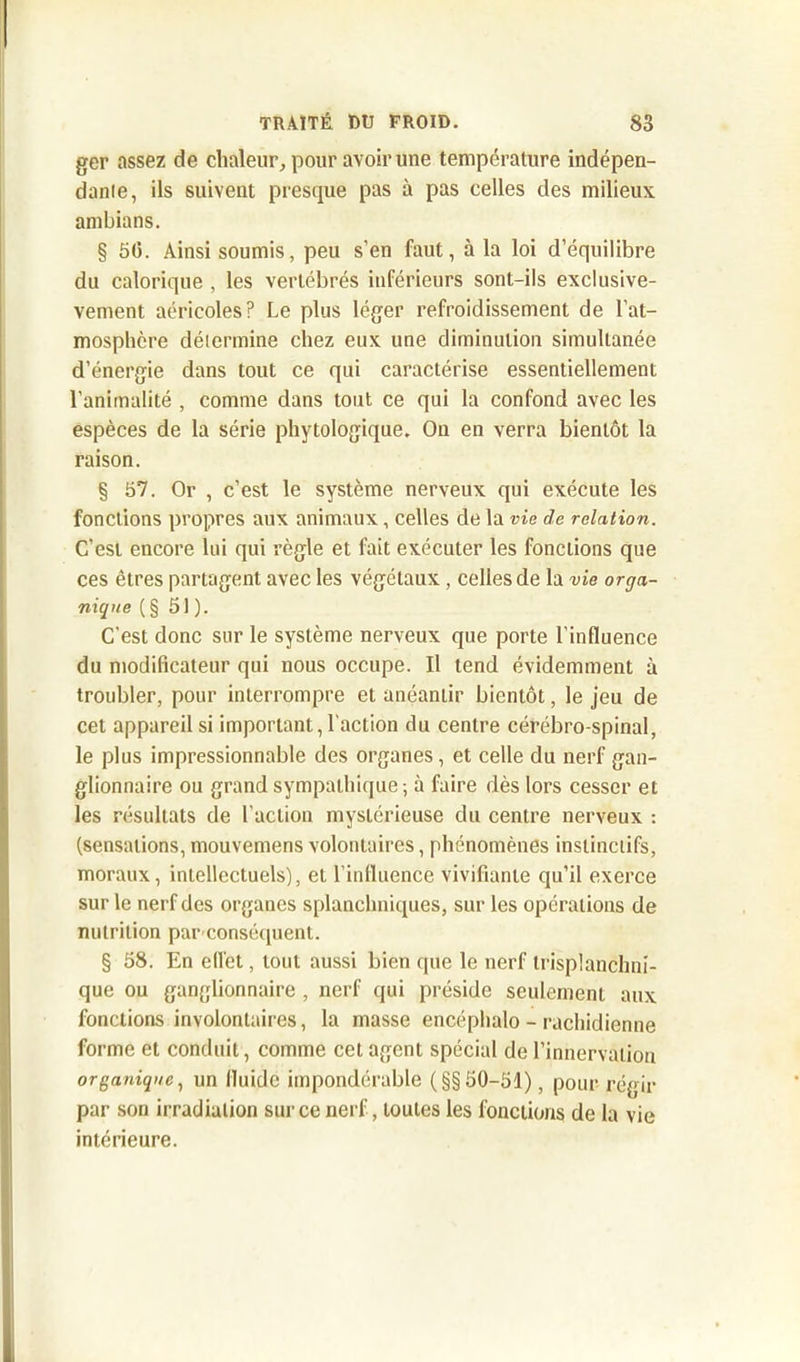 ger assez de chaleur, pour avoir une température indépen- dante, ils suivent presque pas à pas celles des milieux ambians. § 50. Ainsi soumis, peu s’en faut, à la loi d’équilibre du calorique , les vertébrés inférieurs sont-ils exclusive- vement aéricoles? Le plus léger refroidissement de l’at- mosphère détermine chez eux une diminution simultanée d’énergie dans tout ce qui caractérise essentiellement l’animalité , comme dans tout ce qui la confond avec les espèces de la série phytologique. On en verra bientôt la raison. § 57. Or , c’est le système nerveux qui exécute les fonctions propres aux animaux, celles de la vie de relation. C’est encore lui qui règle et fait exécuter les fondions que ces êtres partagent avec les végétaux, celles de la vie orga- nique (§ 51 ). C’est donc sur le système nerveux que porte l’influence du modificateur qui nous occupe. Il tend évidemment à troubler, pour interrompre et anéantir bientôt, le jeu de cet appareil si important,l'action du centre cérébro-spinal, le plus impressionnable des organes, et celle du nerf gan- glionnaire ou grand sympathique; à faire dès lors cesser et les résultats de l'action mystérieuse du centre nerveux : (sensations, mouvemens volontaires, phénomènes instinctifs, moraux, intellectuels), et l’influence vivifiante qu’il exerce sur le nerf des organes splanchniques, sur les opérations de nutrition parconséquent. § 58. En ellet, tout aussi bien que le nerf trisplanchni- que ou ganglionnaire , nerf qui préside seulement aux fonctions involontaires, la masse encéphalo - rachidienne forme et conduit, comme cet agent spécial de l’innervation organique, un fluide impondérable (§§50-51), pour régir par son irradiation sur ce nerf, toutes les fonctions de la vie intérieure.