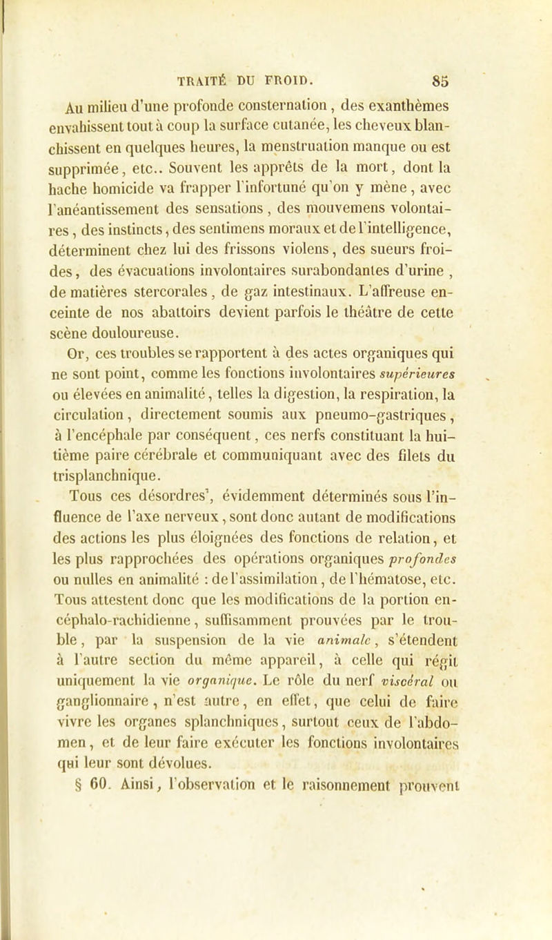 Au milieu d’une profonde consternation , des exanthèmes envahissent tout à coup la surface cutanée, les cheveux blan- chissent en quelques heures, la menstruation manque ou est supprimée, etc.. Souvent les apprêts de la mort, dont la hache homicide va frapper l’infortuné qu’on y mène , avec l’anéantissement des sensations , des mouvemens volontai- res , des instincts, des sentimens moraux et de l'intelligence, déterminent chez lui des frissons violens, des sueurs froi- des , des évacuations involontaires surabondantes d’urine , de matières stercorales , de gaz intestinaux. L’affreuse en- ceinte de nos abattoirs devient parfois le théâtre de cette scène douloureuse. Or, ces troubles se rapportent à des actes organiques qui ne sont point, comme les fonctions involontaires supérieures ou élevées en animalité, telles la digestion, la respiration, la circulation , directement soumis aux pneumo-gastriques, à l’encéphale par conséquent, ces nerfs constituant la hui- tième paire cérébrale et communiquant avec des fdets du trisplanchnique. Tous ces désordres’, évidemment déterminés sous l’in- fluence de l’axe nerveux, sont donc autant de modifications des actions les plus éloignées des fonctions de relation, et les plus rapprochées des opérations organiques profondes ou nulles en animalité : de l’assimilation, de l’hématose, etc. Tous attestent donc que les modifications de la portion en- céphalo-rachidienne , suffisamment prouvées par le trou- ble , par la suspension de la vie animale, s’étendent à l’autre section du même appareil, à celle qui régit uniquement la vie organique. Le rôle du nerf viscéral ou ganglionnaire , n’est autre, en effet, que celui de faire vivre les organes splanchniques, surtout ceux de l’abdo- men , et de leur faire exécuter les fondions involontaires qui leur sont dévolues. § 60. Ainsi, l’observation et le raisonnement prouvent