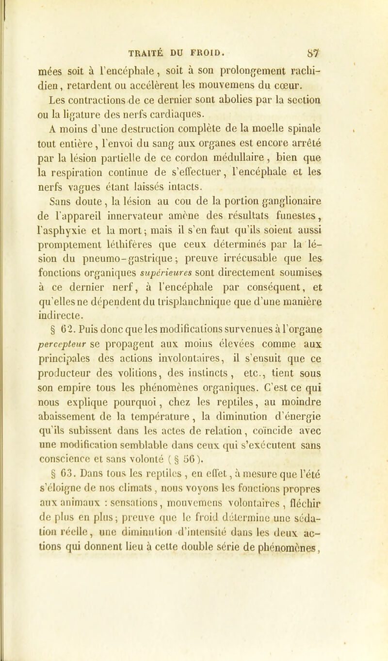 mées soit à l’encéphale, soit à son prolongement rachi- dien , retardent ou accélèrent les mouvemens du cœur. Les contractions de ce dernier sont abolies par la section ou la ligature des nerfs cardiaques. A moins d’une destruction complète de la moelle spinale tout entière, l’envoi du sang aux organes est encore arrêté par la lésion partielle de ce cordon médullaire , bien que la respiration continue de s’effectuer, l’encéphale et les nerfs vagues étant laissés intacts. Sans doute , la lésion au cou de la portion ganglionaire de l'appareil innervateur amène des résultats funestes, l'asphyxie et la mort; mais il s’en faut qu’ils soient aussi promptement léthifères que ceux déterminés par la lé- sion du pneumo-gastrique ; preuve irrécusable que les fonctions organiques supérieures sont directement soumises à ce dernier nerf, à l'encéphale par conséquent, et qu’elles ne dépendent du trisplanchnique que d’une manière indirecte. § 62. Puis donc que les modifications survenues à l’organe percepteur se propagent aux moins élevées comme aux principales des actions involontaires, il s’ensuit que ce producteur des voûtions, des instincts, etc., tient sous son empire tous les phénomènes organiques. C’est ce qui nous explique pourquoi, chez les reptiles, au moindre abaissement de la température, la diminution d’énergie qu'ils subissent dans les actes de relation, coïncide avec une modification semblable dans ceux qui s’exécutent sans conscience et sans volonté ( § 66). § 63. Dans tous les reptiles , en effet, à mesure que l’été s’éloigne de nos climats, nous voyons les fonctions propres aux animaux : sensations, mouvemens volontaires, fléchir de plus en plus ; preuve que le froid détermine une séda- tion réelle, une diminution d’intensité dans les deux ac- tions qui donnent lieu à cette double série de phénomènes,