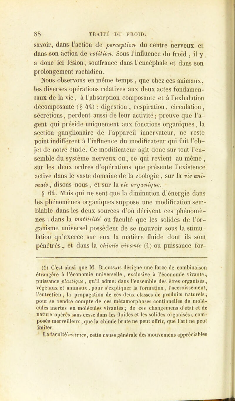 savoir, dans l’action de perception du centre nerveux et dans son action de volition. Sous l’influence du froid , il y a donc ici lésion, souffrance dans l’encéphale et dans son prolongement rachidien. Nous observons en même temps , que chez ces animaux, les diverses opérations relatives aux deux actes fondamen- taux de la vie, à l’absorption composante et à l’exhalation décomposante ( § 44) : digestion , respiration, circulation, sécrétions, perdent aussi de leur activité; preuve que l’a- gent qui préside uniquement aux fonctions organiques, la section ganglionaire de l’appareil innervateur, ne reste point indifférent à l’influence du modificateur qui fait l’ob- jet de notre étude. Ce modificateur agit donc sur tout l’en- semble du système nerveux ou, ce qui revient au même , sur les deux ordres d’opérations que présente l’existence active dans le vaste domaine de la zoologie , sur la vie ani- male , disons-nous , et sur la vie organique. § 64. Mais qui ne sent que la diminution d’énergie dans les phénomènes organiques suppose une modification sem- blable dans les deux sources d’où dérivent ces phénomè- nes : dans la motililité ou faculté que les solides de l’or- ganisme universel possèdent de se mouvoir sous la stimu- lation qu’exerce sur eux la matière fluide dont ils sont pénétrés r et dans la chimie vivante (1) ou puissance for- (1) C’est ainsi que M. Broussais désigne une force de combinaison étrangère à l’économie universelle, exclusive à l’économie vivante; puissance plastique, qu’il admet dans l’ensemble des êtres organisés, végétaux et animaux,pour s’expliquer la formation, l’accroissement, l’entretien, la propagation de ces deux classes de produits naturels; pour se rendre compte de ces métamorphoses continuelles de molé- cules inertes en molécules vivantes ; de ces changemens d’état et de nature opérés sans cesse dans les fluides et les solides organisés ; com- posés merveilleux, que la chimie brute ne peut ollrir, que l’art ne peut imiter. La faculté motrice, cette cause générale des mouvemens appréciables