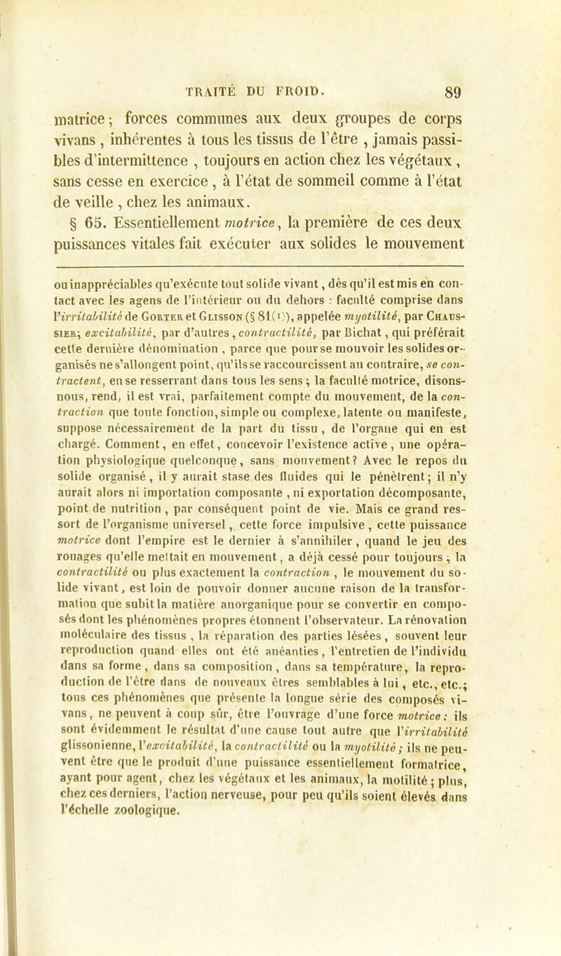 matrice; forces communes aux deux groupes de corps vivans , inhérentes à tous les tissus de l’être , jamais passi- bles d’intermittence , toujours en action chez les végétaux, sans cesse en exercice, à l’état de sommeil comme à l’état de veille , chez les animaux. § 65. Essentiellement motrice, la première de ces deux puissances vitales fait exécuter aux solides le mouvement ou inappréciables qu’exécute tout solide vivant, dès qu’il est mis en con- tact avec les agens de l’intérieur ou du dehors : faculté comprise dans l’irritabilité de Go rte a et Glisson (§ 81(0), appelée myotilitè, par Chaos- sier; excitabilité, par d’autres , contractilité, par Bichat, qui préférait cette dernière dénomination , parce que pour se mouvoir les solides or- ganisés nes’allongent point, qu’ilsse raccourcissent au contraire, se con- tractent, en se resserrant dans tous les sens; la faculté motrice, disons- nous, rend, il est vrai, parfaitement compte du mouvement, de la con- traction que toute fonction, simple ou complexe, latente ou manifeste, suppose nécessairement de la part du tissu , de l’organe qui en est chargé. Comment, en effet, concevoir l’existence active, une opéra- tion physiologique quelconque, sans mouvement? Avec le repos du solide organisé, il y aurait stase des fluides qui le pénètrent; il n’y aurait alors ni importation composante , ni exportation décomposante, point de nutrition, par conséquent point de vie. Mais ce grand res- sort de l’organisme universel, cette force impulsive , cette puissance motrice dont l’empire est le dernier à s’annihiler , quand le jeu des rouages qu’elle mettait en mouvement, a déjà cessé pour toujours ; la contractilité ou plus exactement la contraction , le mouvement du so- lide vivant, est loin de pouvoir donner aucune raison de la transfor- mation que subit la matière anorganique pour se convertir en compo- sés dont les phénomènes propres étonnent l’observateur. La rénovation moléculaire des tissus , la réparation des parties lésées , souvent leur reproduction quand elles ont été anéanties, l’entretien de l’individu dans sa forme, dans sa composition , dans sa température, la repro- duction de l’être dans de nouveaux êtres semblables à lui, etc., etc.; tous ces phénomènes que présente la longue série des composés vi- vans, ne peuvent à coup sûr, être l’ouvrage d’uue force motrice: ils sont évidemment le résultat d’une cause tout autre que l'irritabilité glissonienne, l'excitabilité, la contractilité ou la myotilitè ; ils ne peu- vent être que le produit d’une puissance essentiellement formatrice, ayant pour agent, chez les végétaux et les animaux, la motilité ; plus, chez ces derniers, l’action nerveuse, pour peu qu’ils soient élevés dans l’échelle zoologique.