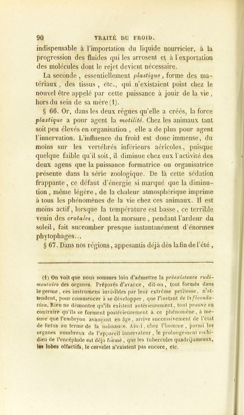 indispensable à l’importation du liquide nourricier, à la progression des fluides qui les arrosent et à l'exportation des molécules dont le rejet devient nécessaire. La seconde , essentiellement plastique, forme des ma- tériaux , des tissus , étc., qui n’existaient point chez le nouvel être appelé par cette puissance à jouir de la vie, hors du sein de sa mère(l). § 66. Or, dans les deux règnes qu’elle a créés, la force plastique a pour agent la motilité. Chez les animaux tant soit peu élevés en organisation , elle a de plus pour agent l’innervation. L’influence du froid est donc immense, du moins sur les vertébrés inférieurs aéricoles, puisque quelque faible qu’il soit, il diminue chez eux l’activité des deux agens que la puissance formatrice ou organisatrice présente dans la série zoologique. De là cette sédation frappante, ce défaut d’énergie si marqué que la diminu- tion , même légère, de la chaleur atmosphérique imprime à tous les phénomènes de la vie chez ces animaux. Il est moins actif, lorsque la température est basse, ce terrible venin des crotales , dont la morsure , pendant l’ardeur du soleil, fait succomber presque instantanément d’énormes phytophages.., § 67. Dans nos régions, appesantis déjà dès lafin de l’été , (1) On voit que nous sommes loin d’admettre la préexistence rudi- mentaire des organes. Préparés d’avance, dit-on, tout formés dans le germe, ces instrumens invisibles par leur extrême petitesse, n’at- tendent, pour commencer à se développer , que l’instant de h féconda- tion. Rien ne démontre qu’ils existent antérieurement, tout prouve au contraire qu’ils se forment postérieurement à ce phénomène, à me- sure que l’embryon avançant en tige, arrive successivement de l’état de fœtus au terme de la naissance. Ainsi, citez l’homme, parmi les organes nombreux de l’appareil innervaleur, le prolongement rachi- dien de l’encéphale est déjà formé, que les tubercules quadrijumeaux, les lobes olfactifs, le cervelet n’existent pas encore, etc.