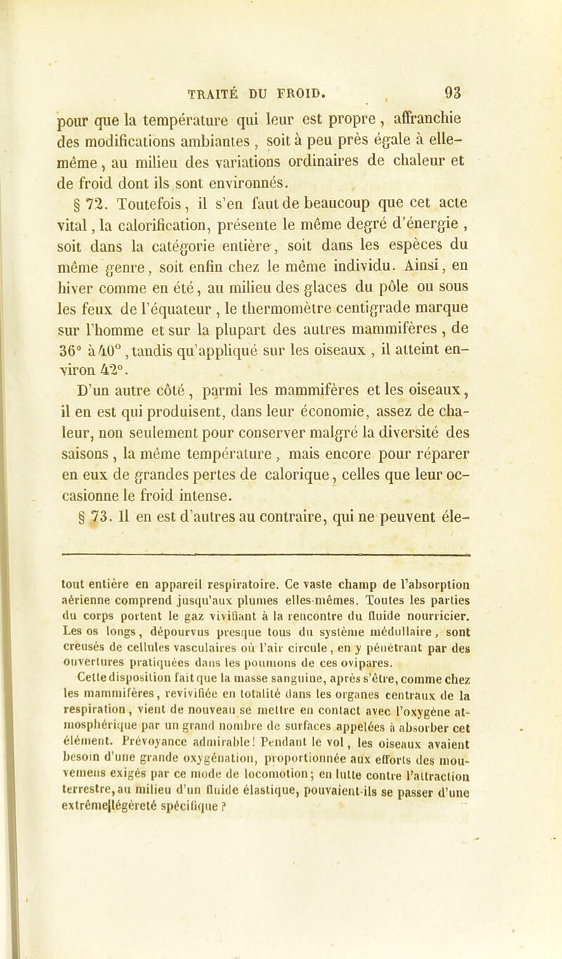 pour que la température qui leur est propre, affranchie des modifications ambiantes , soit à peu près égale à elle- même , au milieu des variations ordinaires de chaleur et de froid dont ils sont environnés. §72. Toutefois, il s’en faut de beaucoup que cet acte vital, la calorification, présente le même degré d’énergie , soit dans la catégorie entière , soit dans les espèces du même genre, soit enfin chez le même individu. Ainsi, en hiver comme en été, au milieu des glaces du pôle ou sous les feux de l’équateur , le thermomètre centigrade marque sur l’homme et sur la plupart des autres mammifères, de 36° à 40° , taudis qu’appliqué sur les oiseaux , il atteint en- viron 42°. D’un autre côté, parmi les mammifères et les oiseaux, il en est qui produisent, dans leur économie, assez de cha- leur, non seulement pour conserver malgré la diversité des saisons , la même température , mais encore pour réparer en eux de grandes pertes de calorique, celles que leur oc- casionne le froid intense. § 73. Il en est d’autres au contraire, qui ne peuvent éle— tout entière en appareil respiratoire. Ce vaste champ de l’absorption aérienne comprend jusqu’aux plumes elles-mêmes. Toutes les parties du corps portent le gaz vivifiant à la rencontre du fluide nourricier. Les os longs, dépourvus presque tous du système médullaire, sont creusés de cellules vasculaires où l’air circule, en y pénétrant par des ouvertures pratiquées dans les poumons de ces ovipares. Cette disposition fait que la masse sanguine, après s’être, comme chez les mammifères, revivifiée en totalité dans les organes centraux de la respiration, vient de nouveau se mettre en contact avec l’oxygène at* niosphérique par un grand nombre de surfaces appelées à absorber cet élément. Prévoyance admirable! Pendant le vol, les oiseaux avaient besoin d’une grande oxygénation, proportionnée aux efforts des mou- vemens exigés par ce mode de locomotion; en lutte contre l’attraction terrestre, au milieu d’un llnide élastique, pouvaient ils se passer d’une extrême|légèreté spécifique ?