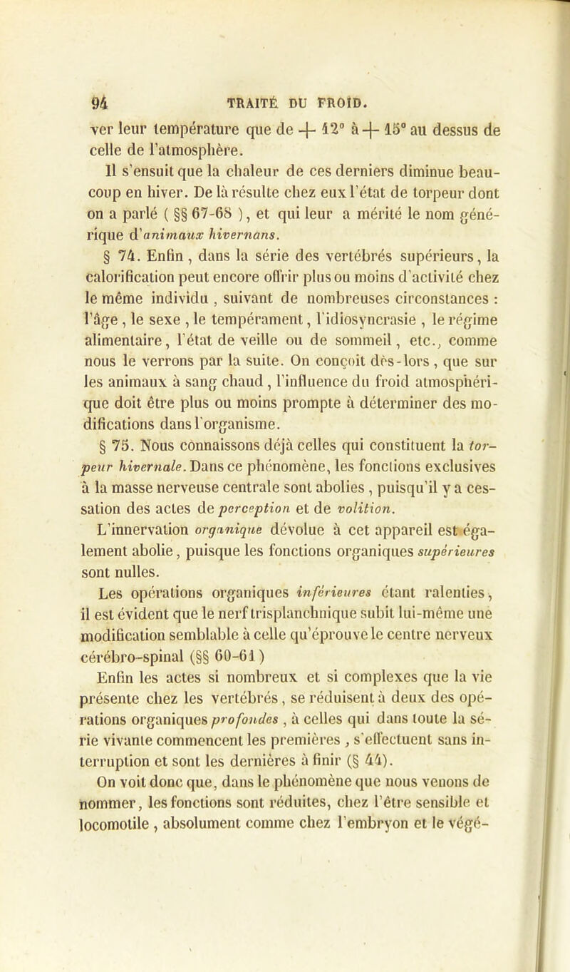 ver leur température que de 42° à-f- 15° au dessus de celle de l’atmosphère. Il s'ensuit que la chaleur de ces derniers diminue beau- coup en hiver. De là résulte chez eux l’état de torpeur dont on a parlé ( §§ 67-68 ), et qui leur a mérité le nom géné- rique d'animaux hivernons. § 74. Enfin , dans la série des vertébrés supérieurs, la calorification peut encore offrir plus ou moins d'activité chez le même individu , suivant de nombreuses circonstances : l’âge , le sexe , le tempérament, l'idiosyncrasie , le régime alimentaire, l’état de veille ou de sommeil, etc., comme nous le verrons par la suite. On conçoit drs-lors , que sur les animaux à sang chaud, l'influence du froid atmosphéri- que doit être plus ou moins prompte à déterminer des mo- difications dans l'organisme. § 75. Nous connaissons déjà celles qui constituent la tor- peur hivernale. Dans ce phénomène, les fonctions exclusives à la masse nerveuse centrale sont abolies , puisqu’il y a ces- sation des actes de perception et de volition. L’innervation organique dévolue à cet appareil est éga- lement abolie, puisque les fonctions organiques supérieures sont nulles. Les operations organiques inférieures étant ralenties, il est évident que le nerf trisplanchnique subit lui-même une modification semblable à celle qu’éprouve le centre nerveux cérébro-spinal (§§ 60-61 ) Enfin les actes si nombreux et si complexes que la vie présente chez les vertébrés, se réduisent à deux des opé- rations organiques profondes , à celles qui dans toute la sé- rie vivante commencent les premières , s'effectuent sans in- terruption et sont les dernières à finir (§ 44). On voit donc que, dans le phénomène que nous venons de nommer, les fonctions sont réduites, chez l’être sensible et locomotile , absolument comme chez l’embryon et le végé-