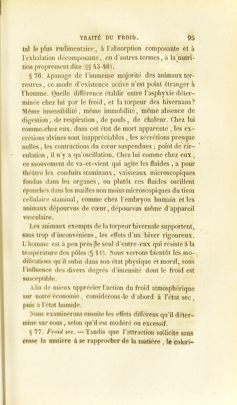tal le plus rudimentaire, à l’absorption composante et à l’exhalation décomposante, en d’autres termes, à la nutri- tion proprement dite (§§ 43-46). § 76. Apanage de l’immense majorité des animaux ter- restres, ce mode d’existence active n’est point étranger à l'homme. Quelle différence établir entre l’asphyxie déter- minée chez lui par le froid, et la torpeur des hivernans? Même insensibilité, même immobilité, même absence de digestion, de respiration, de pouls, de chaleur. Chez lui comme.chez eux, dans cet état de mort apparente , les ex- crétions alvines sont inappréciables , les sécrétions presque nulles, les contractions du cœur suspendues ; point de cir- culation , il n’y a qu’oscillation. Chez lui comme chez eux , ce mouvement de va-et-vient qui agite les fluides , a pour théâtre les conduits staminaux, vaisseaux microscopiques fondus dans les organes, ou plutôt ces fluides oscillent épanchés dans les mailles non moins microscopiques du tissu cellulaire staminal, comme chez l’embryon humain et les animaux dépourvus de cœur, dépourvus même d’appareil vasculaire. Les animaux exempts de la torpeur hivernale supportent, sans trop d’inconvéniens, les effets d’un hiver rigoureux. L’homme est à peu près [le seul d'entre-eux qui résiste à la température des pôles (§11). Nous verrons bientôt les mo- difications qu’il subit dans son état physique et moral, sous l'influence des divers degrés d’intensité dont le froid est susceptible. Afin de mieux apprécier l’action du froid atmosphérique sur notre économie , considérons-le d’abord à l’état sec, puis à l’état humide. Nous examinerons ensuite les effets différens qu’il déter- mine sur nous, selon qu’il est modéré ou excessif. § 77. Froid sec. — Tandis que l’attraction sollicite sans cesse la matière à se rapprocher de la matière , le calori-