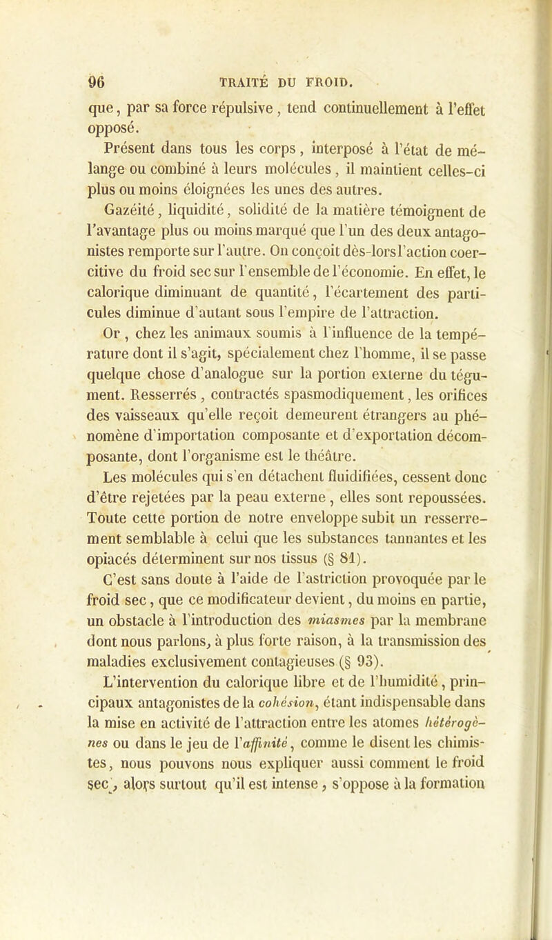 que, par sa force répulsive, tend continuellement à l’effet opposé. Présent dans tous les corps, interposé à l’état de mé- lange ou combiné à leurs molécules, il maintient celles-ci plus ou moins éloignées les unes des autres. Gazéité, liquidité, solidité de la matière témoignent de l’avantage plus ou moins marqué que l’un des deux antago- nistes remporte sur l’autre. On conçoit dès-lors l’action coer- citive du froid sec sur l’ensemble de l’économie. En effet, le calorique diminuant de quantité, l’écartement des parti- cules diminue d’autant sous l’empire de l’attraction. Or , chez les animaux soumis à l’influence de la tempé- rature dont il s’agit, spécialement chez l’homme, il se passe quelque chose d’analogue sur la portion externe du tégu- ment. Resserrés , contractés spasmodiquement, les orifices des vaisseaux qu’elle reçoit demeurent étrangers au phé- nomène d’importation composante et d'exportation décom- posante, dont l’organisme est le théâtre. Les molécules qui s’en détachent fluidifiées, cessent donc d’être rejetées par la peau externe, elles sont repoussées. Toute celte portion de notre enveloppe subit un resserre- ment semblable à celui que les substances tannantes et les opiacés déterminent sur nos tissus (§ 81). C’est sans doute à l’aide de l’astriction provoquée par le froid sec, que ce modificateur devient, du moins en partie, un obstacle à l’introduction des miasmes par la membrane dont nous parlons, à plus forte raison, à la transmission des maladies exclusivement contagieuses (§ 93). L’intervention du calorique libre et de l’humidité, prin- cipaux antagonistes de la cohésion, étant indispensable dans la mise en activité de l’attraction entre les atomes hétérogè- nes ou dans le jeu de l’affinité, comme le disent les chimis- tes , nous pouvons nous expliquer aussi comment le froid sec , alors surtout qu’il est intense, s’oppose à la formation