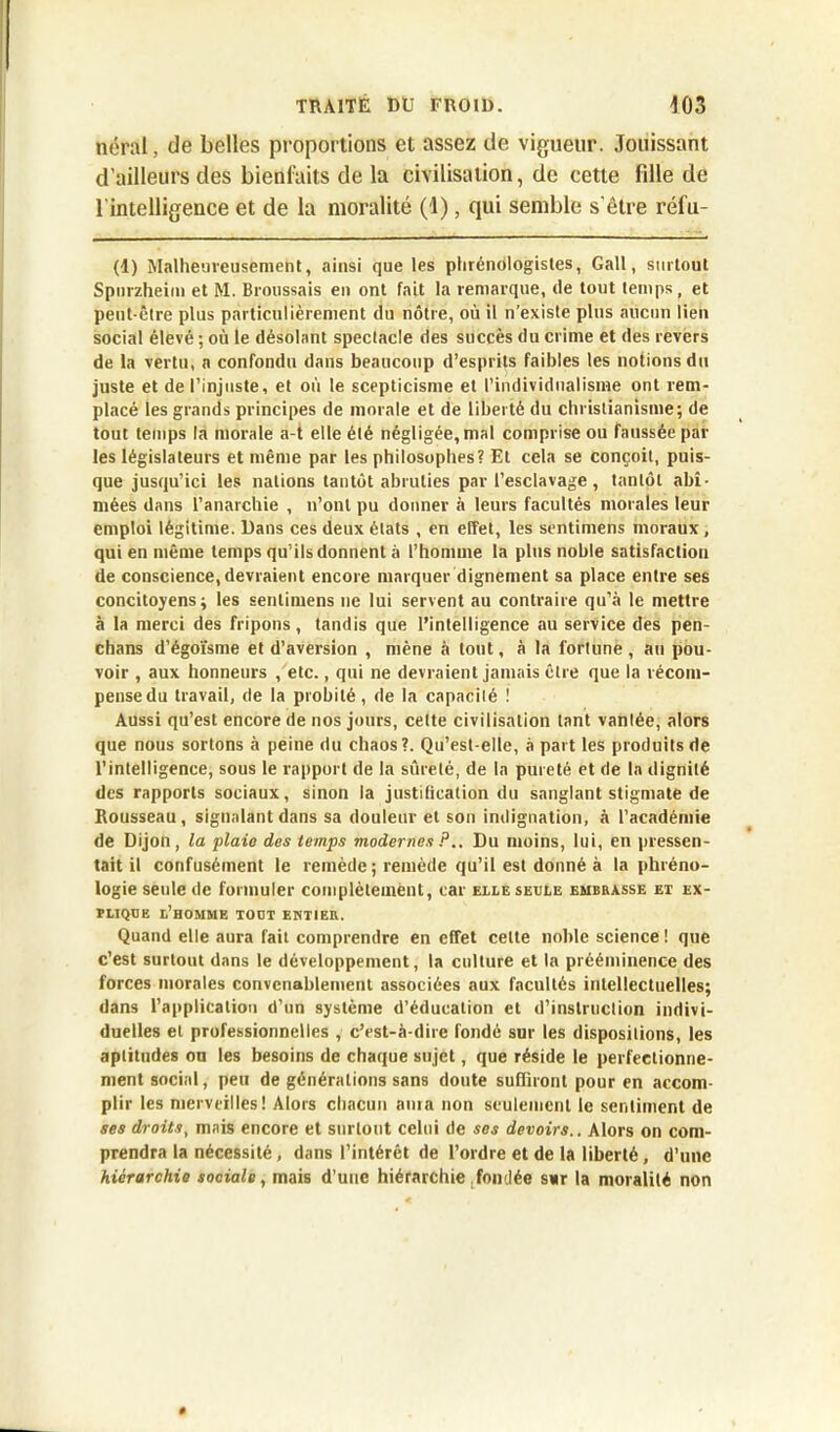 néral, de belles proportions et assez de vigueur. Jouissant d'ailleurs des bienfaits de la civilisation, de cette fille de l'intelligence et de la moralité (1), qui semble s'être réfu- (1) Malheureusement, ainsi que les plirénologistes, Gall, surtout Spurzheim et M. Broussais en ont fait la remarque, de tout temps, et peut-être plus particulièrement du nôtre, où il n’existe plus aucun lien social élevé ; où le désolant spectacle des succès du crime et des revers de la vertu, a confondu dans beaucoup d’esprits faibles les notions du juste et de l’injuste, et où le scepticisme et l’individualisme ont rem- placé les grands principes de morale et de liberté du christianisme; de tout temps la morale a-t elle été négligée, mal comprise ou faussée par les législateurs et même par les philosophes? Et cela se conçoit, puis- que jusqu’ici les nations tantôt abruties par l’esclavage , tantôt abî- mées dans l’anarchie , n’ont pu donner à leurs facultés morales leur emploi légitime. Dans ces deux états , en effet, les sentimens moraux, qui en même temps qu’ils donnent à l’homme la plus noble satisfaction de conscience, devraient encore marquer dignement sa place entre ses concitoyens; les sentimens ne lui servent au contraire qu’à le mettre à la merci des fripons, tandis que l’intelligence au service des pen- chans d’égoïsme et d’aversion , mène à tout, à la fortune, au pou- voir , aux honneurs , etc., qui ne devraient jamais être que la récom- pense du travail, de la probité, de la capacité ! Aussi qu’est encore de nos jours, celte civilisation tant vantée, alors que nous sortons à peine du chaos?. Qu’est-elle, à part les produits de l’intelligence, sous le rapport de la sûreté, de la pureté et de la dignité des rapports sociaux, sinon la justification du sanglant stigmate de Rousseau , signalant dans sa douleur et son indignation, à l’académie de Dijon, la plaie des temps modernes ?Du moins, lui, en pressen- tait il confusément le remède ; remède qu’il est donné à la phréno- logie seule de formuler complètement, car elle seule embrasse et ex- plique l’homme tout entier. Quand elle aura fait comprendre en effet celte noble science ! que c’est surtout dans le développement, la culture et la prééminence des forces morales convenablement associées aux facultés intellectuelles; dans l’application d’un système d’éducation et d’instruction indivi- duelles et professionnelles , c’est-à-dire fondé sur les dispositions, les aptitudes on les besoins de chaque sujet, que réside le perfectionne- ment social, peu de générations sans doute suffiront pour en accom- plir les merveilles! Alors chacun aura non seulement le sentiment de ses droits, mais encore et surtout celui de ses devoirs.. Alors on com- prendra la nécessité, dans l’intérêt de l’ordre et de la liberté, d’une hiérarchie sociale, mais d’une hiérarchie fondée sur la moralité non