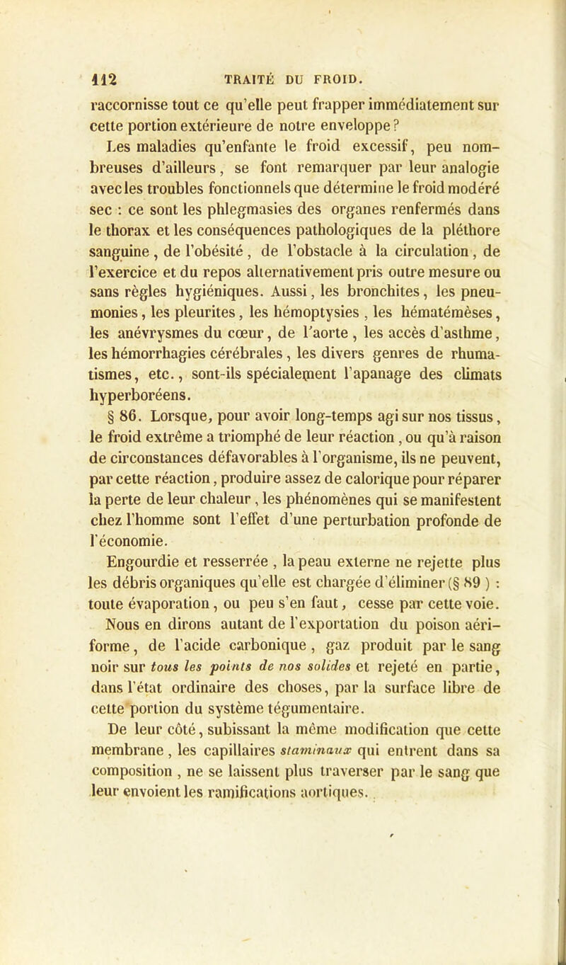 vaccornisse tout ce qu’elle peut frapper immédiatement sur cette portion extérieure de notre enveloppe? Les maladies qu’enfante le froid excessif, peu nom- breuses d’ailleurs, se font remarquer par leur analogie avec les troubles fonctionnels que détermine le froid modéré sec : ce sont les phlegmasies des organes renfermés dans le thorax et les conséquences pathologiques de la pléthore sanguine , de l’obésité , de l’obstacle à la circulation , de l’exercice et du repos alternativement pris outre mesure ou sans règles hygiéniques. Aussi, les bronchites, les pneu- monies , les pleurites, les hémoptysies , les hématémèses, les anévrysmes du cœur, de l’aorte , les accès d’asthme, les hémorrhagies cérébrales, les divers genres de rhuma- tismes, etc., sont-ils spécialement l'apanage des climats hyperboréens. § 86. Lorsque, pour avoir long-temps agi sur nos tissus, le froid extrême a triomphé de leur réaction, ou qu’à raison de circonstances défavorables à l’organisme, ils ne peuvent, par cette réaction, produire assez de calorique pour réparer la perte de leur chaleur, les phénomènes qui se manifestent chez l’homme sont l’effet d’une perturbation profonde de l’économie. Engourdie et resserrée , la peau externe ne rejette plus les débris organiques qu’elle est chargée d’éliminer (§ 89 ) : toute évaporation, ou peu s’en faut, cesse par cette voie. Nous en dirons autant de l’exportation du poison aéri- forme, de l’acide carbonique , gaz produit par le sang noir sur tous les points de nos solides et rejeté en partie, dans l’état ordinaire des choses, parla surface libre de cette portion du système tégumentaire. De leur côté, subissant la même modification que cette membrane , les capillaires staminaux qui entrent dans sa composition , ne se laissent plus traverser par le sang que leur envoient les ramifications aortiques.