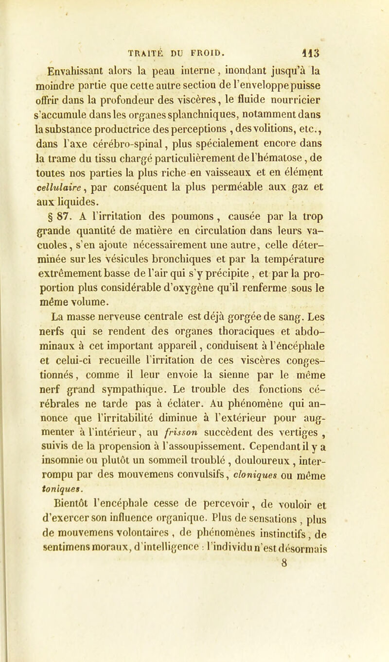 Envahissant alors la peau interne, inondant jusqu’à la moindre partie que cette autre section de l’enveloppe puisse offrir dans la profondeur des viscères, le fluide nourricier s’accumule dans les organes splanchniques, notamment dans la substance productrice des perceptions , des voûtions, etc., dans l’axe cérébro-spinal, plus spécialement encore dans la trame du tissu chargé particulièrement de l’hématose, de toutes nos parties la plus riche en vaisseaux et en élément cellulaire, par conséquent la plus perméable aux gaz et aux liquides. § 87. A l’irritation des poumons, causée par la trop grande quantité de matière en circulation dans leurs va- cuoles, s’en ajoute nécessairement une autre, celle déter- minée sur les vésicules bronchiques et par la température extrêmement basse de l’air qui s’y précipite , et par la pro- portion plus considérable d’oxygène qu’il renferme sous le même volume. La masse nerveuse centrale est déjà gorgée de sang. Les nerfs qui se rendent des organes thoraciques et abdo- minaux à cet important appareil, conduisent à l’éncéphale et celui-ci recueille l’irritation de ces viscères conges- tionnés, comme il leur envoie la sienne par le même nerf grand sympathique. Le trouble des fonctions cé- rébrales ne tarde pas à éclater. Au phénomène qui an- nonce que l’irritabilité diminue à l’extérieur pour aug- menter à l’intérieur, au frisson succèdent des vertiges , suivis de la propension à l’assoupissement. Cependant il y a insomnie ou plutôt un sommeil troublé , douloureux , inter- rompu par des mouvemens convulsifs, cloniques ou même toniques. Bientôt l’encéphale cesse de percevoir, de vouloir et d’exercer son influence organique. Plus de sensations , plus de mouvemens volontaires , de phénomènes instinctifs, de sentimens moraux, d’intelligence : l’individu n’est désormais 8