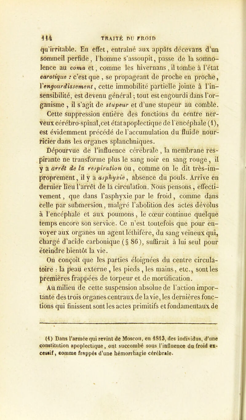 Qu’irritable. Eu effet, entraîné aux appâts décevans d’un sommeil perfide, l'homme s’assoupit, passe de la somno- lence au coma et, comme les hivernans, il tombe à l’état carotique : c’est que , se propageant de proche en proche, l'engourdissement, cette immobilité partielle jointe à l’in- sensibilité, est devenu général ; tout est engourdi dans l'or- ganisme , il s’agit de stupeur et d’une stupeur au comble. Cette suppression entière des fonctions du centre ner- veux cérébro-spinal,cet état apoplectique de l’encéphale (1), est évidemment précédé de l’accumulation du fluide nour- ricier dans les organes splanchniques. Dépourvue de l’influence cérébrale , la membrane res- pirante ne transforme plus le sang noir en sang rouge, il y a arrêt de la respiration ou, comme on le dit très-im- proprement, il y a asphyxie, absence du pouls. Arrive en dernier lieu l'arrêt de la circulation. Nous pensons, effecti- vement , que dans l’asphyxie par le froid, comme dans celle par submersion, malgré l’abolition des actes dévolus à l’encéphale et aux poumons, le cœur continue quelque temps encore son service. Ce n’est toutefois que pour en- voyer aux organes un agent léthifère, du sang veineux qui, chargé d’acide carbonique (§86), suffirait à lui seul pour éteindre bientôt la vie. On conçoit que les parties éloignées du centre circula- toire : la peau externe, les pieds, les mains, etc., sont les premières frappées de torpeur et de mortification. Au milieu de cette suspension absolue de l’action impor- tante des trois organes centraux de la vie, les dernières fonc- tions qui finissent sont les actes primitifs et fondamentaux de (1) Dans l’armée qui revint de Moscou, en 4813, des individus, d’une constitution apoplectique, ont succombé sous l’influence du froid ex- cessif, comme frappés d’une hémorrhagie cérébrale.