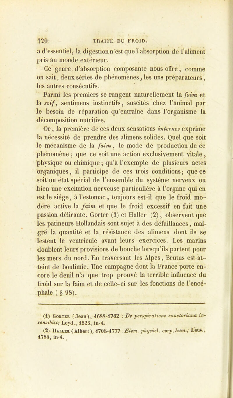 a d’essentiel, la digestion n’est que l’absorption de l’aliment pris au monde extérieur. Ce genre d’absorption composante nous offre, comme on sait, deux séries de phénomènes, les uns préparateurs, les autres consécutifs. Parmi les premiers se rangent naturellement la faim et la soif, sentimens instinctifs, suscités chez l’animal par le besoin de réparation qu’entraîne dans l’organisme la décomposition nutritive. Or, la première de ces deux sensations internes exprime la nécessité de prendre des alimens solides. Quel que soit le mécanisme de la faim, le mode de production de ce phénomène ; que ce soit une action exclusivement vitale, physique ou chimique ; qu’à l’exemple de plusieurs actes organiques, il participe de ces trois conditions; que ce soit un état spécial de l’ensemble du système nerveux ou bien une excitation nerveuse particulière à l’organe qui en est le siège, à l’estomac, toujours est-il que le froid mo- déré active la faim, et que le froid excessif en fait une passion délirante. Gorter (1) et Haller (2), observent que les patineurs Hollandais sont sujet à des défaillances, mal- gré la quantité et la résistance des alimens dont ils se lestent le ventricule avant leurs exercices. Les marins doublent leurs provisions de bouche lorsqu’ils partent pour les mers du nord. En traversant les Alpes, Brutus est at- teint de boulimie. Une campagne dont la France porte en- core le deuil n’a que trop prouvé la terrible influence du froid sur la faim et de celle-ci sur les fonctions de l’encé- phale C § 98). (1) Gorter (Jean), 1688-1762 : De perspirationc sanctoriana in- sensibili; Lejd., 1525, in-4. (2) IIâller (Albert), 1708-1777 : Elom. physiol. corp.hum.; Laus., 1785, in-4.