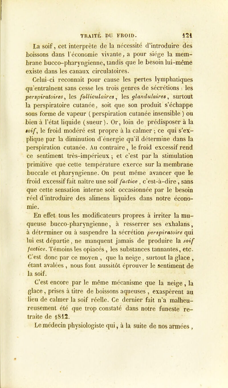 La soif, cet interprète de la nécessité d’introduire des boissons dans l’économie vivante, a pour siège la mem- brane bucco-pharyngienne, tandis que le besoin lui-même existe dans les canaux circulatoires. Celui-ci reconnaît pour cause les pertes lymphatiques qu’entraînent sans cesse les trois genres de sécrétions : les perspiratoires, les folliculaires, les glandulaires, surtout la perspiratoire cutanée, soit que son produit s’échappe sous forme de vapeur ( perspiration cutanée insensible ) ou bien à l’état liquide (sueur). Or, loin de prédisposer à la soif, le froid modéré est propre à la calmer -, ce qui s’ex- plique par la diminution d'énergie qu'il détermine dans la perspiration cutanée. Au contraire, le froid excessif rend ce sentiment très-impérieux ; et c’est par la stimulation primitive que cette température exerce sur la membrane buccale et pharyngienne. On peut même avancer que le froid excessif fait naître une soif factice, c’est-à-dire, sans que cette sensation interne soit occasionnée par le besoin réel d’introduire des alimens liquides dans notre écono- mie. En effet tous les modificateurs propres à irriter la mu- queuse bucco-pharyngienne, à resserrer ses exhalans, à déterminer ou à suspendre la sécrétion perspiratoire qui lui est départie, ne manquent jamais de produire la soif factice. Témoins les opiacés, les substances tannantes, etc. C’est donc par ce moyen , que la neige, surtout la glace , étant avalées , nous font aussitôt éprouver le sentiment de la soif. C’est encore par le même mécanisme que la neige, la glace, prises à titre de boissons aqueuses , exaspèrent au lieu de calmer la soif réelle. Ce dernier fait n’a malheu- reusement été que trop constaté dans notre funeste re- traite de 1812. Le médecin physiologiste qui, à la suite de nos armées ,