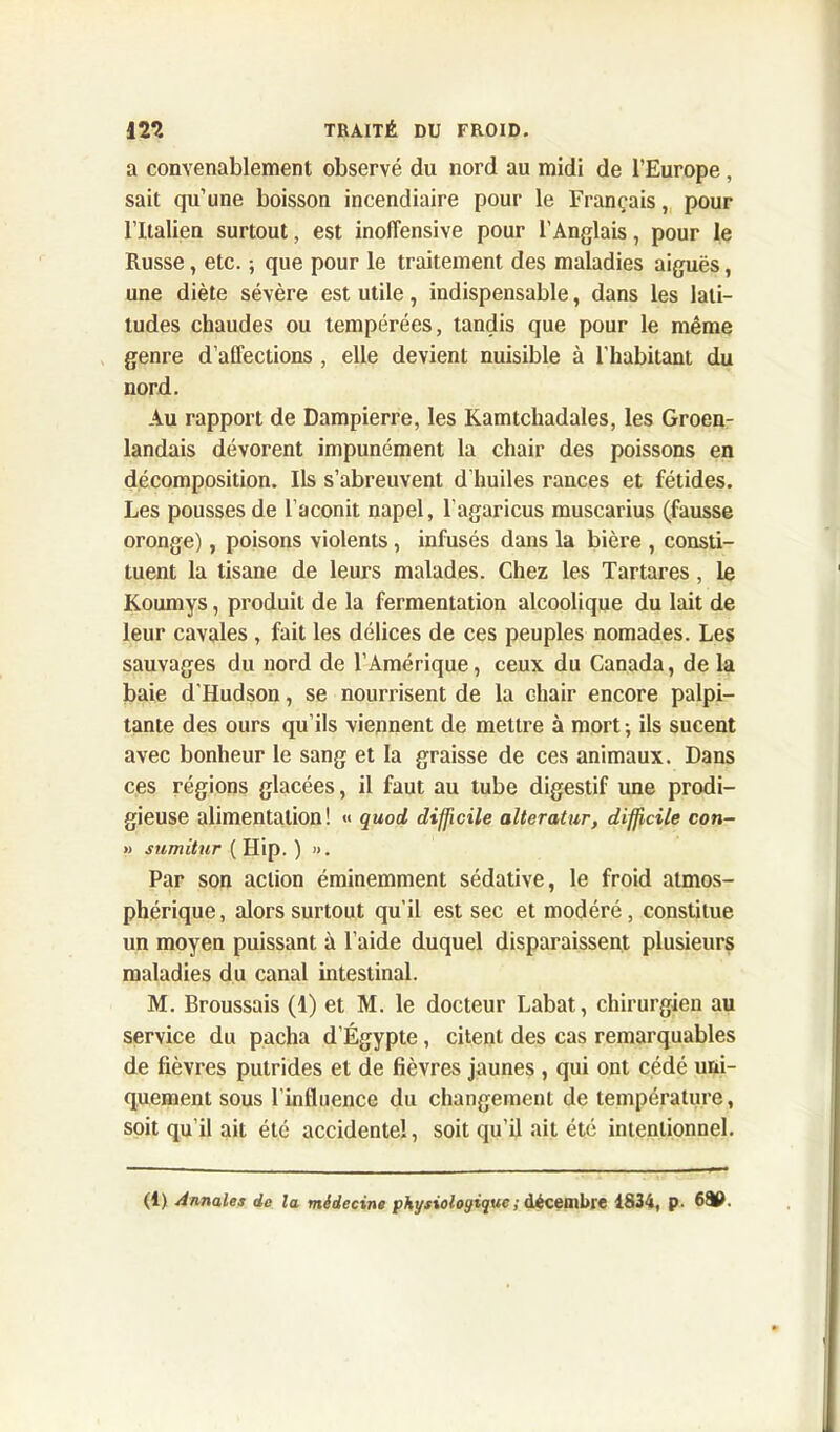 a convenablement observé du nord au midi de l’Europe, sait qu’une boisson incendiaire pour le Français, pour l’Italien surtout, est inollensive pour l’Anglais, pour le Russe, etc. ; que pour le traitement des maladies aiguës, une diète sévère est utile, indispensable, dans les lati- tudes chaudes ou tempérées, tandis que pour le même genre d’affections , elle devient nuisible à l’habitant du nord. Au rapport de Dampierre, les Kamtchadales, les Groen- landais dévorent impunément la chair des poissons en décomposition. Ils s’abreuvent d’huiles rances et fétides. Les pousses de l’aconit napel, l'agaricus muscarius (fausse oronge), poisons violents, infusés dans la bière , consti- tuent la tisane de leurs malades. Chez les Tartares, le Koumys, produit de la fermentation alcoolique du lait de leur cavales , fait les délices de ces peuples nomades. Les sauvages du nord de l’Amérique, ceux du Canada, de la baie d'Hudson, se nourrisent de la chair encore palpi- tante des ours qu’ils viennent de mettre à mort -, ils sucent avec bonheur le sang et la graisse de ces animaux. Dans ces régions glacées, il faut au tube digestif une prodi- gieuse alimentation! « quod difficile alteratur, difficile con- » sumitur ( Hip. ) ». Par son action éminemment sédative, le froid atmos- phérique, alors surtout qu'il est sec et modéré, constitue un moyen puissant à l’aide duquel disparaissent plusieurs maladies du canal intestinal. M. Broussais (1) et M. le docteur Labat, chirurgien au service du pacha d’Égypte, citent des cas remarquables de fièvres putrides et de fièvres jaunes , qui ont cédé uni- quement sous l’influence du changement de température, soit qu’il ait été accidentel, soit qu’il ait été intentionnel. (1) Annales de la médecine physiologique ; décembre 1834, p. 680.