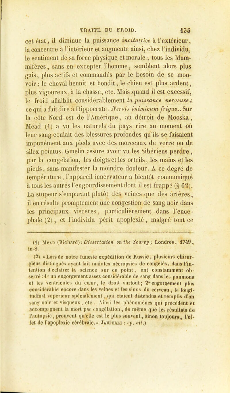 cet état, il diminue la puissance incitatrice à l’extérieur, la concentre à l’intérieur et augmente ainsi, chez l’individu, le sentiment de sa force physique et morale ; tous les Mam- mifères , sans en excepter l’homme, semblent alors plus gais, plus actifs et commandés par le besoin de se mou- voir ; le cheval hennit et bondit; le chien est plus ardent, plus vigoureux, à la chasse, etc. Mais quand il est excessif, le froid affaiblit considérablement la puissance nerveuse ; ce qui a fait dire à Hippocrate : Nervis inimicum frigus.. Sur la côte Nord-est de l’Amérique, au détroit de Mooska, Méad (1) a vu les naturels du pays rire au moment où leur sang coulait des blessures profondes qu'ils se faisaient impunément aux pieds avec des morceaux de verre ou de silex pointus. Gmelin assure avoir vu les Sibériens perdre , par la congélation, les doigts et les orteils, les mains et les pieds, sans manifester la moindre douleur. A ce degré de température, l'appareil innervateur a bientôt communiqué à tous les autres l’engourdissement dont il est frappé (§ 62). La stupeur s’emparant plutôt des veines que des àrlères, il en résulte promptement une congestion de sang noir dans les principaux viscères, particulièrement dans l’encé- phale (2), et l’individu périt apoplexié, malgré tout ce (1) Mead (Richard) : Dissertation on the Scurvy ; Londres, 1749, in-8. (2) «Lovsde notre funeste expédition de Russie, plusieurs chirur- giens distingués ayant fait maintes nécropsies de congelés, dans l’in- tention d’éclairer la science sur ce point, ont constamment ob- servé : 1° un engorgement assez considérable de sang dans les poumons et les ventricules du cœur, le droit surtout; 2° engorgement plus considérable encore dans les veines et les sinus du cerveau , le longi- tudinal supérieur spécialement, qui étaient distendus et remplis d’un sang noir et visqueux, etc.. Ainsi les phénomènes qui précèdent et accompagnent la mort par congélation, de même que les résultats de l’autopsie, prouvent qu’elle est le plus souvent, sinon toujours, l’ef- fet de l’apoplexie cérébrale.» JxtjrrBBT; op, cit.)