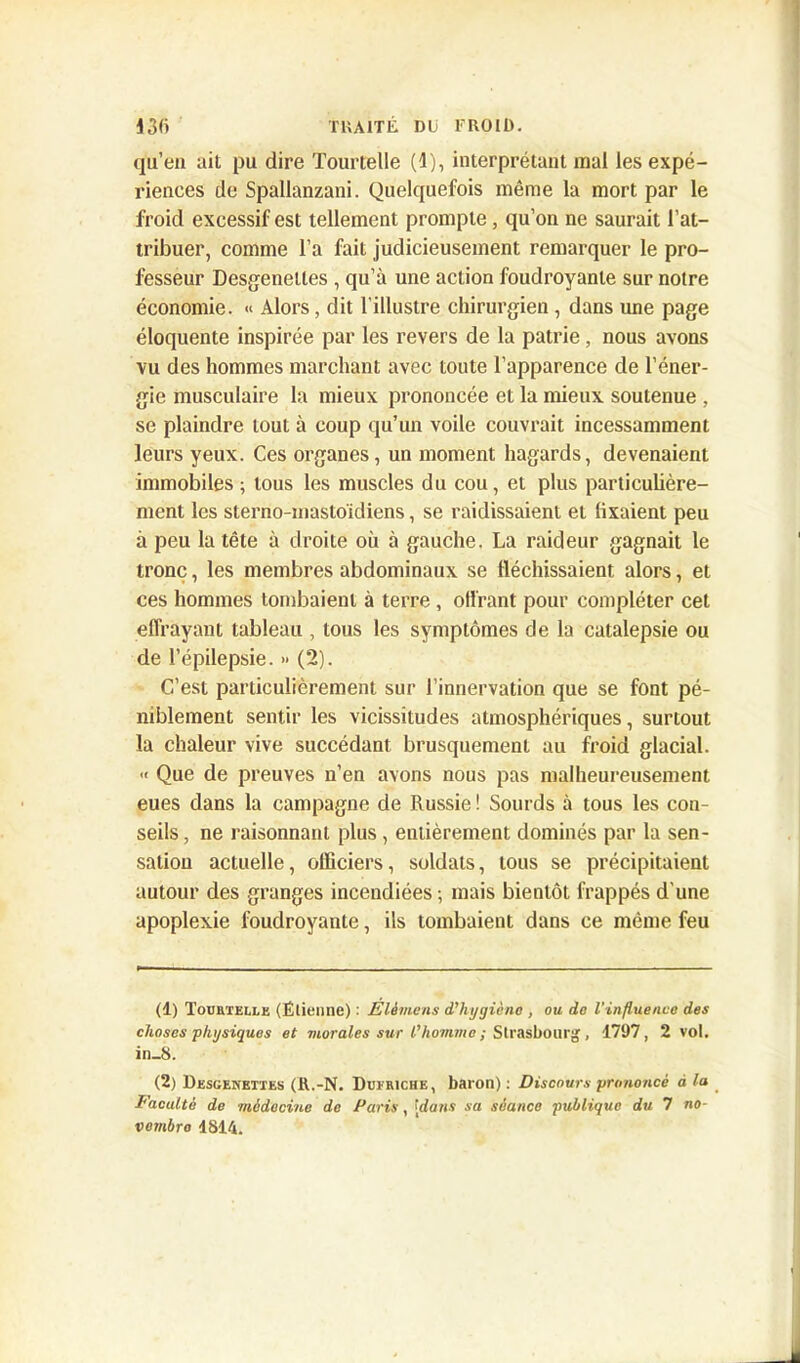 qu’en ait pu dire Tourïelle (1), interprétant mal les expé- riences de Spallanzani. Quelquefois même la mort par le froid excessif est tellement prompte, qu’on ne saurait l’at- tribuer, comme l’a fait judicieusement remarquer le pro- fesseur Desgenetles , qu’à une action foudroyante sur notre économie. « Alors, dit l'illustre chirurgien , dans une page éloquente inspirée par les revers de la patrie, nous avons vu des hommes marchant avec toute l’apparence de l’éner- gie musculaire la mieux prononcée et la mieux soutenue , se plaindre tout à coup qu’un voile couvrait incessamment leurs yeux. Ces organes, un moment hagards, devenaient immobiles; tous les muscles du cou, et plus particulière- ment les sterno-masloïdiens, se raidissaient et fixaient peu à peu la tête à droite où à gauche. La raideur gagnait le tronc, les membres abdominaux se fléchissaient alors, et ces hommes tombaient à terre, offrant pour compléter cet effrayant tableau , tous les symptômes de la catalepsie ou de l’épilepsie. » (2). C’est particulièrement sur l’innervation que se font pé- niblement sentir les vicissitudes atmosphériques, surtout la chaleur vive succédant brusquement au froid glacial. -< Que de preuves n’en avons nous pas malheureusement eues dans la campagne de Russie ! Sourds à tous les con- seils , ne raisonnant plus, entièrement dominés par la sen- sation actuelle, officiers, soldats, tous se précipitaient autour des granges incendiées ; mais bientôt frappés d'une apoplexie foudroyante, ils tombaient dans ce même feu (1) Touetelle (Étienne) : Elèmens d'hygiène , ou do l'influence des choses physiques et morales sur l'homme ; Strasbourg , 1797, 2 vol. in_8. (2) Desgenettes (R.-N. Dueriche, baron) : Discours prononcé à la Faculté de médecine de Paris, ‘dans sa séance publique du 7 no- vembre 4814.