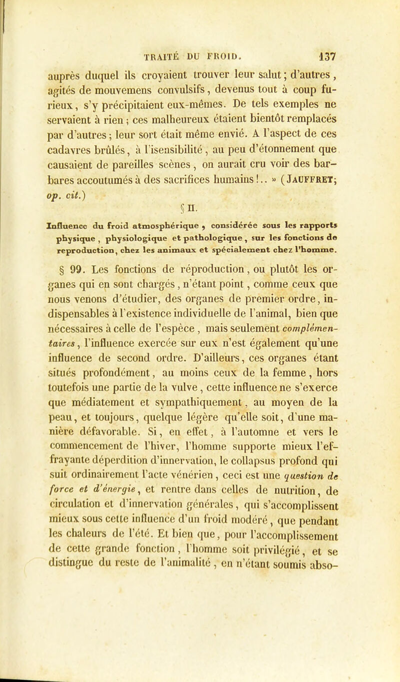 auprès duquel ils croyaient trouver leur salut ; d’autres , agités de mouvemens convulsifs, devenus tout à coup fu- rieux, s’y précipitaient eux-mêmes. De tels exemples ne servaient à rien ; ces malheureux étaient bientôt remplacés par d’autres; leur sort était même envié. A l’aspect de ces cadavres brûlés, à Insensibilité, au peu d’étonnement que causaient de pareilles scènes , on aurait cru voir des bar- bares accoutumés à des sacrifices humains!.. » (Jauffret; op. cit.) §n. Influence du froid atmosphérique 9 considérée sous les rapports physique , physiologique et pathologique , sur les fonctions de reproduction, chez les animaux et spécialement chez l’homme. § 99. Les fonctions de réproduction, ou plutôt les or- ganes qui en sont chargés, n’étant point, comme ceux que nous venons d’étudier, des organes de premier ordre, in- dispensables à l’existence individuelle de l’animal, bien que nécessaires à celle de l’espèce , mais seulement complémen- taires , l’influence exercée sur eux n’est également qu’une influence de second ordre. D’ailleurs, ces organes étant situés profondément, au moins ceux de la femme, hors toutefois une partie de la vulve, cette influence ne s’exerce que médiatement et sympathiquement, au moyen de la peau, et toujours, quelque légère qu’elle soit, d’une ma- nière défavorable. Si, en effet, à l’automne et vers le commencement de l’hiver, l’homme supporte mieux l’ef- frayante déperdition d’innervation, le collapsus profond qui suit ordinairement l’acte vénérien , ceci est une question de force et d’énergie, et rentre dans celles de nutrition, de circulation et d’innervation générales, qui s’accomplissent mieux sous cette influence d’un froid modéré, que pendant les chaleurs de l’été. Et bien que, pour l’accomplissement de cette grande fonction, l’homme soit privilégié, et se distingue du reste de l’animalité , en n’étant soumis abso-