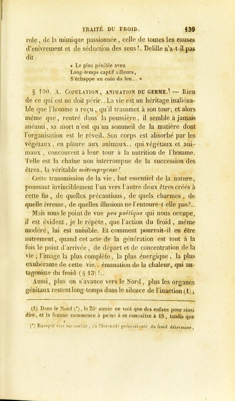 rôle, de la mimique passionnée, celle de toutes les causes d’enivrement et de séduction des sens !. Delille n’a-t-il pas dit : « Le plus pénible aveu Long-temps captif nilleuvs, S’échappe au coin du feu... » § 100. A. Copulation, animation dü germe.1— Rien de ce qui est ne doit périr.. La vie est un héritage inaliéna- ble que l’homme a reçu , qu’il transmet à son tour; et alors même que, rentré dans la poussière, il semble à jamais anéanti, sa mort n’est qu’un sommeil de la matière dont l’organisation est le réveil. Son corps est absorbé par les végétaux, en pâture aux animaux.. qui végétaux et ani- maux , concourent à leur tour à la nutrition de l’homme. Telle est la chaîne non interrompue de la succession des êtres, la véritable métempsycose! Cette transmission de la vie, but essentiel de la nature, poussant invinciblement l’un vers l’autre deux êtres créés à cette fin, de quelles précautions, de quels charmes , de quelle ivresse, de quelles illusions ne l’entoure-t elle pas?.. Mais sous le point de vue peu poétique qui nous occupe, il est évident, je le répète, que l’action du froid , même modéré, lui est nuisible. Et comment pourrait-il en être autrement, quand cet acte de la génération est tout à la fois le point d’arrivée, de départ et de concentration de la vie ; l’image la plus complète , la plus énergique, la plus exubérante de cette vie., émanation de la chaleur, qui an- tagoniste du froid (§ 13) !.. Aussi, plus on s’avance vers le Nord, plus les organes génitaux restent long temps dans le silence de l’inaction (1) ; (1) Dans le Nord (*), la 25 année ne voit que des enfans pour ainsi dire, et la femme commence n peine à se connaître à 18, tandis que (*/ Excepte' vers ses ron'Ins , où l'inlensite persévérante du froid déterminé ,