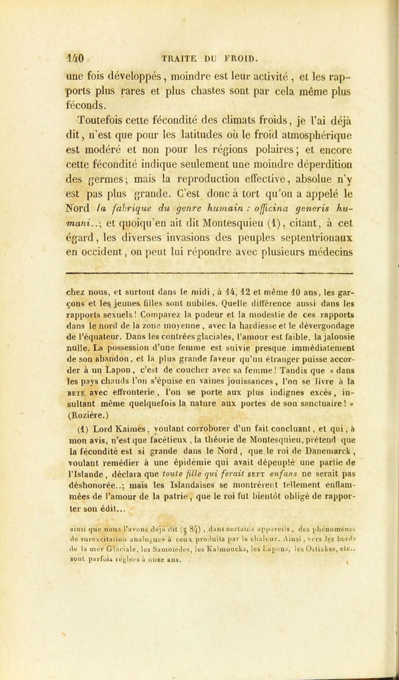 une fois développés, moindre est leur activité , et les rap- ports plus rares et plus chastes sont par cela même plus féconds. Toutefois cette fécondité des climats froids, je l’ai déjà dit, n’est que pour les latitudes où le froid atmosphérique est modéré et non pour les régions polaires; et encore cette fécondité indique seulement une moindre déperdition des germes; mais la reproduction effective, absolue n’y est pas plus grande. C’est donc à tort qu’on a appelé le Nord la fabrique du genre humain : officina generis hu- m.ani..\t et quoiqu’en ait dit Montesquieu (1), citant, à cet égard, les diverses invasions des peuples septentrionaux en occident, on peut lui répondre avec plusieurs médecins chez nous, et surtout dans le midi, à 44,12 et même 10 ans, les gar- çons et les. jeunes filles sont nubiles. Quelle diirérence aussi dans les rapports sexuels ! Comparez la pudeur et la modestie de ces rapports dans le nord de la zone moyenne, avec la hardiesse et le dévergondage de l’équateur. Dans les contrées glaciales, l’amour est faible, la jalousie nulle. La possession d’une femme est suivie presque immédiatement de son abandon, et la plus grande faveur qu’un étranger puisse accor- der à un Lapon , c’est de coucher avec sa femme ! Tandis que « dans les pays chauds l’on s’épuise en vaines jouissances, l’on se livre à la bête avec effronterie, l’on se porte aux plus indignes excès, in- sultant même quelquefois la nature aux portes de son sanctuaire ! » (Rozière.) (1) Lord Kaiines, voulant corroborer d’un fait concluant, et qui, à mon avis, n’est que facétieux , la théorie de Montesquieu, prétend que la fécondité est si grande dans le Nord, que le roi de Danemarck, voulant remédier à une épidémie qui avait dépeuplé une partie de l’Islande, déclara que toute file qui ferait sett enfans ne serait pas déshonorée..; mais les Islandaises se montrèrent tellement enflam- mées de l’amour de la patrie , que le roi fut bientôt obligé de rappor- ter sou édit... ainsi <jue nous l'avons déjà dit (g 8ij) , dans cuclaii.s appareils, des phénomènes de surexcitation analogues à ceux produits par la chaleur. Ainsi , vers Içs bords de la mer Glaciale, lus Samoiedcs, les Kalinoucks, les Lapons, les Ostiakes, etc., sont parfuis réglées à onac ans. ,