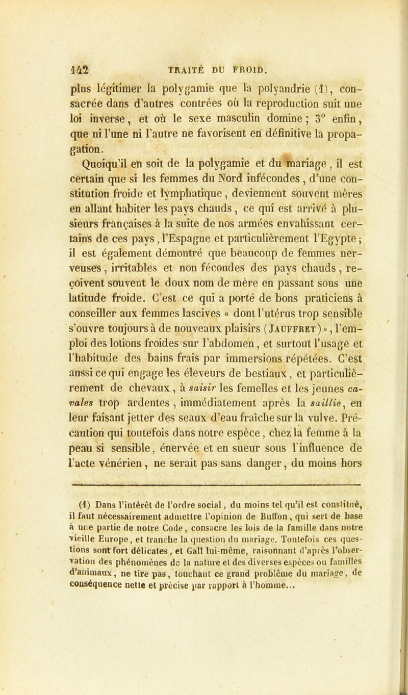 plus légitimer la polygamie que la polyandrie (1), con- sacrée dans d’autres contrées où la reproduction suit une loi inverse, et on le sexe masculin domine ; 3° enfin, que ni l’une ni l’autre ne favorisent en définitive la propa- gation. Quoiqu’il en soit de la polygamie et du mariage, il est certain que si les femmes du Nord infécondes , d’une con- stitution froide et lymphatique, deviennent souvent mères en allant habiter les pays chauds, ce qui est arrivé à plu- sieurs françaises à la suite de nos armées envahissant cer- tains de ces pays ,l’Espagne et particulièrement l’Egypte; il est également démontré que beaucoup de femmes ner- veuses , irritables et non fécondes des pays chauds, re- çoivent souvent le doux nom de mère en passant sous une latitude froide. C’est ce qui a porté de bons praticiens à conseiller aux femmes lascives « dont l’utérus trop sensible s’ouvre toujours à de nouveaux plaisirs (Jauffret)» , l’em- ploi des lotions froides sur l’abdomen, et surtout l’usage et l’habitude des bains frais par immersions répétées. C’est aussi ce qui engage les éleveurs de bestiaux, et particuliè- rement de chevaux, à saisir les femelles et les jeunes ca- vales trop ardentes , immédiatement après la saillie} en leur luisant jetter des seaux d’eau fraîche sur la vulve. Pré- caution qui toutefois dans notre espèce, chez la femme à la peau si sensible, énervée et en sueur sous l'influence de l’acte vénérien, ne serait pas sans danger, du moins hors (1) Dans l’intérêt de l’ordre social, du moins tel qu’il est constitué, il faut nécessairement admettre l’opinion de Buffon, qui sert de base à une partie de notre Code, consacre les lois de la famille dans notre vieille Europe, et tranche la question du mariage. Toutefois ces ques- tions sont fort délicates, et Gall lui-même, raisonnant d’après l’obser- vation des phénomènes de la nature et des diverses espèces ou familles d’animaux, ne tire pas, touchant ce grand problème du mariage, de conséquence nette et précise par rapport à l’homme...