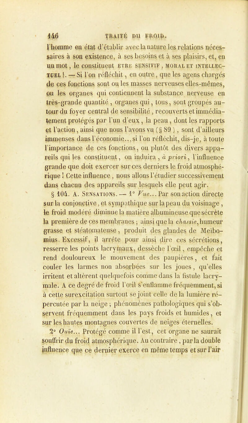 l’homme en état d’établir avec la nature les relations néces- saires à son existence, à ses besoins et à ses plaisirs, et, en un mot, le constituent être sensitif , moral et intellec- tuel !. — Si l’on réfléchit, en outre, que les agens chargés de ces fonctions sont ou les masses nerveuses elles-mêmes, ou les organes qui contiennent la substance nerveuse en très-grande quantité , organes qui, tous, sont groupés au- tour du foyer central de sensibilité, recouverts et immédia- tement protégés par l'un d’eux, la peau, dont les rapports et l’action, ainsi que nous l’avons vu ( § 89 ), sont d'ailleurs immenses dans l’économie..,si l’on réfléchit, dis-je, à toute l’importance de ces fonctions, ou plutôt des divers appa- reils qui les constituent, on induira , à priori, l'influence grande que doit exercer sur ces derniers le froid atmosphé- rique ! Cette influence , nous allons l’étudier successivement dans chacun des appareils sur lesquels elle peut agir. § 104. A. Sensations.— 1° Fwe...Par sonaction directe sur la conjonctive, et sympathique sur la peau du voisinage, le froid modéré diminue la matière albumineuse que sécrète la première de ces membranes ; ainsi que la chassie, humeur grasse et stéatomateuse, produit des glandes de Meibo- mius, Excessif, il arrête pour ainsi dire ces sécrétions, resserre les points lacrymaux, dessèche l’œil, empêche et rend douloureux le mouvement des paupières, et fait couler les larmes non absorbées sur les joues, qu’elles irritent et altèrent quelquefois comme dans la fistule lacry- male. A ce degré de froid l’œil s'enflamme fréquemment, si à cette surexcitation surtout se joint celle de la lumière ré- percutée par la neige ; phénomènes pathologiques qui s’ob- servent fréquemment dans les pays froids et humides, et sur les hautes montagnes couvertes de neiges éternelles. 2° Ouïe... Protégé comme il l’est, cet organe ne saurait souffrir du froid atmosphérique. Au contraire, parla double influence que ce dernier exerce en même temps et sur l’air