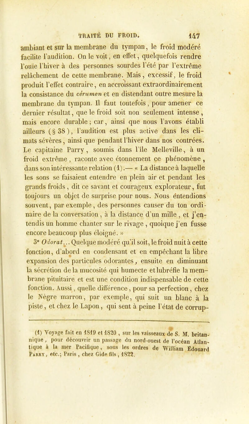ambiant et sur la membrane du tympan, le froid modéré facilite l’audition. On le voit, en effet, quelquefois rendre l’ouïe l’hiver à des personnes sourdes l’été par l’extrême relâchement de cette membrane. Mais, excessif, le froid V. produit l’effet contraire, en accroissant extraordinairement la consistance du cérumen et en distendant outre mesure la membrane du tympan. Il faut toutefois, pour amener ce dernier résultat, que le froid soit non seulement intense , mais encore durable ; car, ainsi que nous l’avons établi ailleurs ( § 38 ), l’audition est plus active dans les cli- mats sévères, ainsi que pendant l’hiver dans nos contrées. Le capitaine Parry , soumis dans l’île Melleville, à un froid extrême , raconte avec étonnement ce phénomène , dans son intéressante relation (1).— « La distance à laquelle les sons se faisaient entendre en plein air et pendant les grands froids , dit ce savant et courageux explorateur, fut toujours un objet de surprise pour nous. Nous entendions souvent, par exemple, des personnes causer du ton ordi- naire de la conversation, à la distance d’un mille , et j'en- tendis un homme chanter sur le rivage , quoique j’en fusse encore beaucoup plus éloigné. « 3° Odorat;.. Quelque modéré qu’il soit, le froid nuit à cette fonction, d’abord en condensant et en empêchant la libre expansion des particules odorantes, ensuite en diminuant la sécrétion delà mucosité qui humecte etlubréfie la mem- brane pituitaire et est une condition indispensable de cette fonction. Aussi, quelle différence, pour sa perfection, chez le Nègre marron, par exemple, qui suit un blanc à la piste, et chez le Lapon, qui sent à peine l’état de corrup- (1) Voyage fait en 1819 et 1820 , sur les vaisseaux de S. M. britan- nique , pour découvrir un passage du nord-ouest de l’océan Atlan- tique à la mer PaciBque, sous les ordres de William Édouard Parry , etc.; Paris , chez Gide fils , 1822.