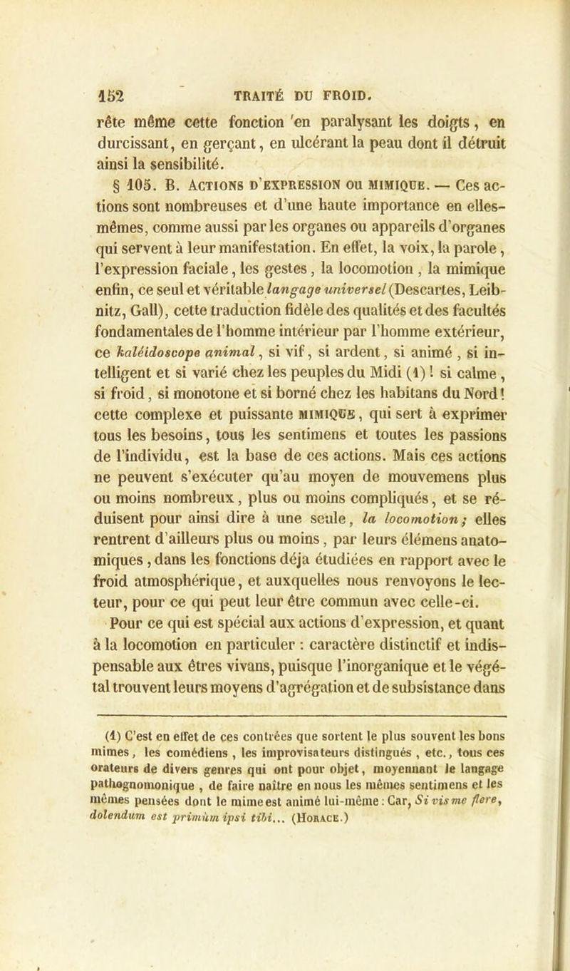 rête même cette fonction 'en paralysant les doigts, en durcissant, en gerçant, en ulcérant la peau dont il détruit ainsi la sensibilité. § 105. B. Actions d’expression ou mimique. — Ces ac- tions sont nombreuses et d’une haute importance en elles- mêmes, comme aussi par les organes ou appareils d’organes qui servent à leur manifestation. En effet, la voix, la parole, l’expression faciale, les gestes, la locomotion , la mimique enfin, ce seul et véritable langage universel (Descartes, Leib- nitz, Gall), cette traduction fidèle des qualités et des facultés fondamentales de l’homme intérieur par l’homme extérieur, ce kaléidoscope animal, si vif, si ardent, si animé , si in- telligent et si varié chez les peuples du Midi (1) 1 si calme , si froid, si monotone et si borné chez les habitans du Nord ! cette complexe et puissante mimique , qui sert à exprimer tous les besoins, tous les sentimens et toutes les passions de l’individu, est la base de ces actions. Mais ces actions ne peuvent s’exécuter qu’au moyen de mouvemens plus ou moins nombreux, plus ou moins compliqués, et se ré- duisent pour ainsi dire à une seule, la locomotion; elles rentrent d’ailleurs plus ou moins, par leurs élémens anato- miques , dans les fonctions déjà étudiées en rapport avec le froid atmosphérique, et auxquelles nous renvoyons le lec- teur, pour ce qui peut leur être commun avec celle-ci. Pour ce qui est spécial aux actions d’expression, et quant à la locomotion en particuler : caractère distinctif et indis- pensable aux êtres vivans, puisque l’inorganique et le végé- tal trouvent leurs moyens d’agrégation et de subsistance dans (1) C’est en effet de ces contrées que sortent le plus souvent les bons mimes, les comédiens , les improvisateurs distingués , etc., tous ces orateurs de divers genres qui ont pour objet, moyennant Je langage pathognomonique , de faire naître en nous les mêmes sentimens et les mêmes pensées dont le mime est animé lui-même : Car, Si vis vie flore, dolendum est priviùm ipsi tibi... (Horace.)