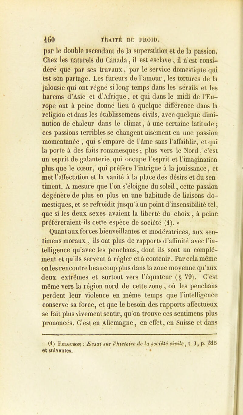 par le double ascendant de la superstition et de la passion, Chez les naturels du Canada, il est esclave, il n’est consi- déré que par ses travaux, par le service domestique qui est son partage. Les fureurs de l’amour, les tortures de la jalousie qui ont régné si long-temps dans les sérails et les harems d’Asie et d’Afrique, et qui dans le midi de l’Eu- rope ont à peine donné lieu à quelque différence dans la religion et dans les établissemens civils, avec quelque dimi- nution de chaleur dans le climat, à une certaine latitude ; ces passions terribles se changent aisément en une passion momentanée , qui s’empare de l’âme sans l’affaiblir, et qui la porte à des faits romanesques ; plus vers le Nord, c’est un esprit de galanterie qui occupe l’esprit et l’imagination plus que le cœur, qui préfère l’intrigue à la jouissance, et met l’affectation et la vanité à la place des désirs et du sen- timent. A mesure que l’on s’éloigne du soleil, cette passion dégénère de plus en plus en une habitude de liaisons do- mestiques, et se refroidit jusqu’à un point d’insensibilité tel, que si les deux sexes avaient la liberté du choix, à peine préféreraient-ils cette espèce de société (1). » Quant aux forces bienveillantes et modératrices, aux sen- timens moraux , ils ont plus de rapports d’affinité avec l’in- telligence qu’avec les penchans, dont ils sont un complé- ment et qu’ils servent à régler et à contenir. Par cela même on les rencontre beaucoup plus dans la zone moyenne qu’aux deux extrêmes et surtout vers l’équateur (§ 79). C’est même vers la région nord de cette zone , où les penchans perdent leur violence en même temps que f intelligence conserve sa force, et que le besoin des rapports affectueux se fait plus vivement sentir, qu’on trouve ces sentimens plus prononcés. C’est en Allemagne, en effet, en Suisse et dans (1) Fergusoh : Essai sur l’histoire de la société civile, t. I, p. 315 et suivantes. ' •
