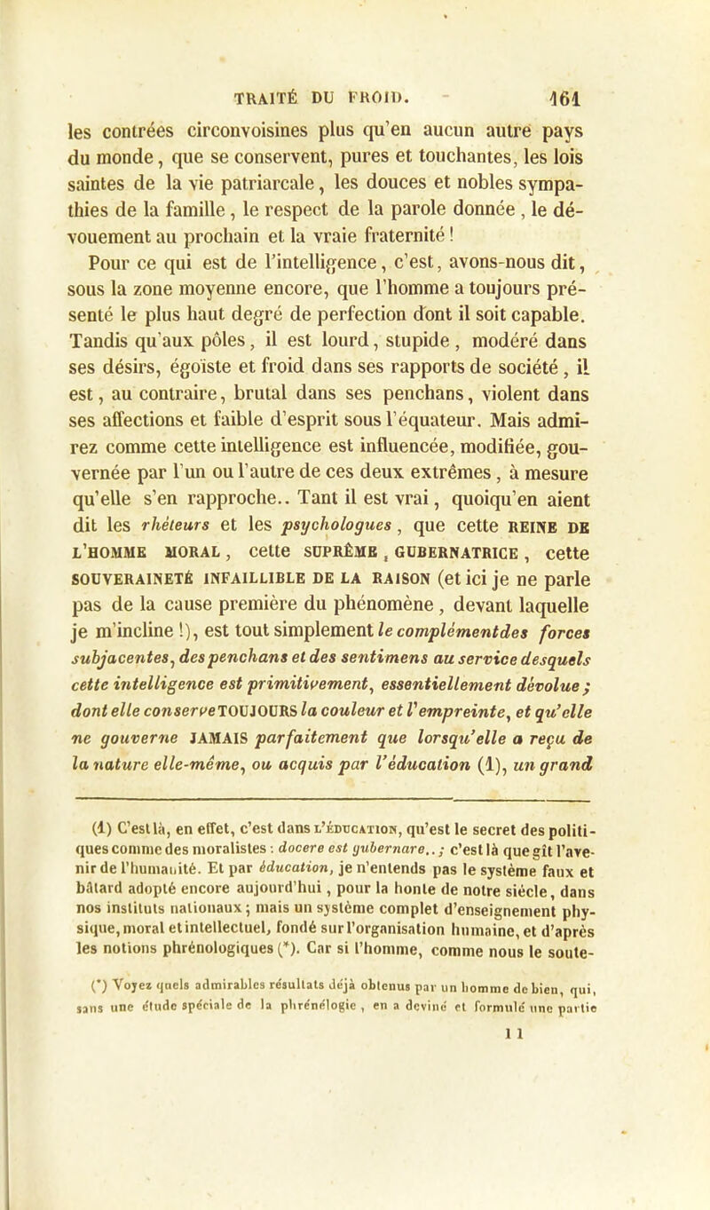 les contrées circonvoisines plus qu’en aucun autre pays du monde, que se conservent, pures et touchantes, les lois saintes de la vie patriarcale, les douces et nobles sympa- thies de la famille, le respect de la parole donnée , le dé- vouement au prochain et la vraie fraternité ! Pour ce qui est de l’intelligence, c’est, avons-nous dit, sous la zone moyenne encore, que l’homme a toujours pré- senté le plus haut degré de perfection dont il soit capable. Tandis qu'aux pôles, il est lourd, stupide , modéré dans ses désirs, égoïste et froid dans ses rapports de société, il est, au contraire, brutal dans ses penchans, violent dans ses affections et faible d’esprit sous l’équateur. Mais admi- rez comme cette intelligence est influencée, modifiée, gou- vernée par l'un ou l’autre de ces deux extrêmes, à mesure qu’elle s’en rapproche.. Tant il est vrai, quoiqu’en aient dit les rhéteurs et les psychologues , que cette REINE DE l’homme moral , celte suprême , gubernatrice , cette souveraineté infaillible de la raison (et ici je ne parle pas de la cause première du phénomène , devant laquelle je m’incline !), est tout simplement le complément de s forces subjacentes, des penchans et des senti mens au service desquels cette intelligence est primitivement, essentiellement dévolue ; dont elle consereeTOUJOURS la couleur et Vempreinte, et qu’elle ne gouverne JAMAIS parfaitement que lorsqu,’elle a reçu de la nature elle-même, ou acquis par l’éducation (1), un grand (1) C’est là, en effet, c’est dans l’éducation, qu’est le secret des politi- ques comme des moralistes : docere est yubernare.. ; c’est là que gît l’ave- nir de l’humauité. Et par éducation, je n’entends pas le système faux et bâtard adopté encore aujourd’hui, pour la honte de notre siècle, dans nos instituts nationaux; mais un système complet d’enseignement phy- sique, moral et intellectuel, fondé sur l’organisation humaine, et d’après les notions phrénologiques (*). Car si l’homme, comme nous le soute- O Voyez quels admirables résultats déjà obtenus par un homme de bien, qui, une étude spéciale de la phrénélogie , en a deviné et formulé une partie 1 1 sans
