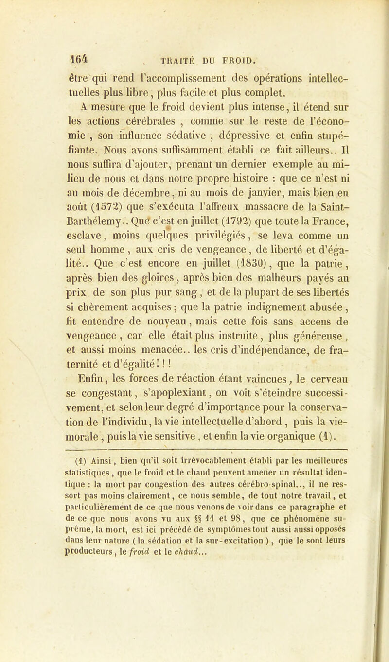 être qui rend l’accomplissement des opérations intellec- tuelles plus libre, plus facile et plus complet. A mesure que le froid devient plus intense, il étend sur les actions cérébrales , comme sur le reste de l’écono- mie , son influence sédative , dépressive et enfin stupé- fiante. Nous avons suffisamment établi ce fait ailleurs.. Il nous suffira d’ajouter, prenant un dernier exemple au mi- lieu de nous et dans notre propre histoire : que ce n’est ni au mois de décembre, ni au mois de janvier, mais bien en août (1572) que s’exécuta l’affreux massacre de la Saint- Barthélemy- . Que c’est en juillet (1792) que toute la France, esclave, moins quelques privilégiés, se leva comme un seul homme , aux cris de vengeance , de liberté et d’éga- lité.. Que c’est encore en juillet (1S3Ü), que la patrie, après bien des gloires, après bien des malheurs payés au prix de son plus pur sang, et de la plupart de ses libertés si chèrement acquises ; que la patrie indignement abusée, fit entendre de nouveau, mais celle fois sans accens de vengeance , car elle était plus instruite, plus généreuse , et aussi moins menacée., les cris d’indépendance, de fra- ternité et d’égalité ! ! ! Enfin, les forces de réaction étant vaincues, le cerveau se congeslant, s’apoplexiant, on voit s’éteindre successi- vement, et selon leur degré d’importance pour la conserva- tion de l’individu, la vie intellectuelle d’abord , puis la vie- morale , puis la vie sensitive , et enfin la vie organique (1). (1) Ainsi, bien qu’il soit irrévocablement établi par les meilleures statistiques , que le froid et le chaud peuvent amener un résultat iden- tique : la mort par congestion des autres cérébro-spinal.., il ne res- sort pas moins clairement, ce nous semble, de tout notre travail, et particulièrement de ce que nous venonsde voir dans ce paragraphe et de ce que nous avons vu aux §§ Il et 9S, que ce phénomène su- prême, la mort, est ici précédé de symptômes tout aussi aussi opposés dans leur nature ( la sédation et la sur-excitation ), que le sont leurs producteurs, le froid et le chaud,,.