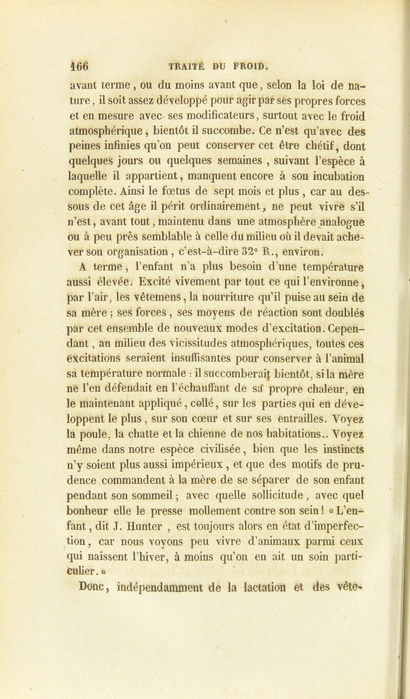 avant terme, ou du moins avant que, selon la loi de na- ture , il soit assez développé pour agir par ses propres forces et en mesure avec ses modificateurs, surtout avec le froid atmosphérique, bientôt il succombe. Ce n’est qu’avec des peines infinies qu’on peut conserver cet être chétif, dont quelques jours ou quelques semaines , suivant l’espèce à laquelle il appartient, manquent encore à son incubation complète. Ainsi le foetus de sept mois et plus, car au des- sous de cet âge il périt ordinairement, ne peut vivre s’il n’est, avant tout, maintenu dans une atmosphère analogue ou à peu près semblable à celle du milieu où il devait ache- ver son organisation, c’est-à-dire 32° R., environ. A terme, l’enfant n’a plus besoin d’une température aussi élevée. Excité vivement par tout ce qui l’environne, par l’air, les vêtemens, la nourriture qu’il puise au sein de sa mère ; ses forces, ses moyens de réaction sont doublés par cet ensemble de nouveaux modes d’excitation. Cepen- dant , au milieu des vicissitudes atmosphériques, toutes ces excitations seraient insuffisantes pour conserver à l’animal sa température normale : il succomberai! bientôt, si la mère ne l’en défendait en l’échauffant de sa' propre chaleur, en le maintenant appliqué, collé, sur les parties qui en déve- loppent le plus, sur son cœur et sur ses entrailles. Voyez la poule, la chatte et la chienne de nos habitations.. Voyez même dans notre espèce civilisée, bien que les instincts n’y soient plus aussi impérieux, et que des motifs de pru- dence commandent à la mère de se séparer de son enfant pendant son sommeil ; avec quelle sollicitude , avec quel bonheur elle le presse mollement contre son sein ! « L’en- fant , dit J. Hunter , est toujours alors en état d’imperfec- tion, car nous voyons peu vivre d’animaux parmi ceux qui naissent l’hiver, à moins qu’on en ait un soin parti- culier. » Donc, indépendamment de la lactation et des vête»