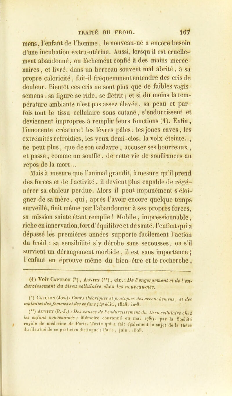 mens, l’enfant de l’homme, le nouveau-né a encore besoin d’une incubation extra-utérine. Aussi, lorsqu’il est cruelle- ment abandonné, ou lâchement confié à des mains merce- naires , et livré, dans un berceau souvent mal abrité, à sa propre caloricité, fait-il fréquemment entendre des cris de douleur. Bientôt ces cris ne sont plus que de faibles vagis- semens : sa figure se ride, se flétrit ; et si du moins la tem- pérature ambiante n’est pas assez élevée, sa peau et par- fois tout le tissu cellulaire sous-cutané, s’endurcissent et deviennent impropres à remplir leurs fonctions (1). Enfin, l’innocente créature! les lèvres pâles, les joues caves, les extrémités refroidies, les yeux demi-clos, la voix éteinte.., ne peut plus, que de son cadavre , accuser ses bourreaux , et passe, comme un souille, de cette vie de souffrances au repos de la mort... Mais à mesure que l’animal grandit, à mesure qu’il prend des forces et de l’activité, il devient plus capable de régé- nérer sa chaleur perdue. Alors il peut impunément s’éloi- gner de sa mère, qui, après l’avoir encore quelque temps surveillé, finit même par l’abandonner à ses propres forces, sa mission sainte étant remplie ! Mobile, impressionnable, riche en innervation,fort d’équilibre et de santé, l’enfant qui a dépassé les premières années supporte facilement l’action du froid : sa sensibilité s’y dérobe sans secousses, ou s’il survient un dérangement morbide, il est sans importance ; l’enfant en éprouve même du bien-être et le recherche, (1) Voir Captjron (* *), Aitvity (**), etc. : De Vengorgement et do l’en- durcissement du tissu cellulaire chez les nouveau-nés. (*) Capoton (Jos.) : Cours théoriques et pratiques des accouchcntens, et des maladies des femmes et des enfans ; 4e édit., 1828 , in-8. (**) Aüvity (P.-J.) : Des causes de l’endurcissement du tissu cellulaire clies les enfans nouveau-nés ; Mémoire couronne en mai 1789, par la Société royale de médecine de Paris. Texte qui a fait également le sujet de la tlièse du (ils aine de ce praticien distingué ; Paris , juin, [808.