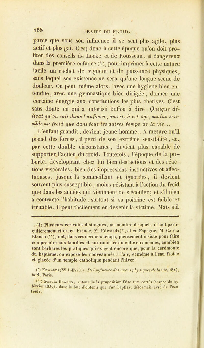 parce que sous son influence il se sent plus agile, plus actif et plus gai. C’est donc à cette époque qu’on doit pro- fiter des conseils de Locke et de Rousseau , si dangereux dans la première enfance (1), pour imprimera cette nature facile un cachet de vigueur et de puissance physiques, sans lequel son existence ne sera qu’une longue scène de douleur. On peut même alors, avec une hygiène bien en- tendue , avec une gymnastique bien dirigée, donner une certaine énergie aux constitutions les plus chétives. C’est sans doute ce qui a autorisé Buflon à dire : Quelque dé- licat qu’on soit dans l'enfance , on est, à cet âge, moins sen- sible au froid que dans tous les autres temps de la vie... L’enfant grandit, devient jeune homme.. A mesure qu'il prend des forces, il perd de son extrême sensibilité , et, par cette double circonstance, devient plus capable de supporter d’action du froid. Toutefois , l’époque de la pu- berté, développant chez lui bien des actions et des réac- tions viscérales, bien des impressions instinctives et affec- tueuses, jusque là sommeillant et ignorées, il devient souvent plus susceptible , moins résistant à l’action du froid que dans les années qui viennnent de s’écouler ; et s’il n’en a contracté l’habitude, surtout si sa poitrine est faible et irritable, il peut facilement en devenir la victime. Mais s'il (1) Plusieurs écrivains distingués, an nombre desquels il faut parti- culièrement citer, en France, M. Edwards (* *), et en Espagne, M. Garcia Blanco (**), ont, dans ces derniers temps, pieusement insisté pour faire comprendre aux familles et aux ministre du culte eux-mêmes, combien sont barbares les pratiques qui exigent encore que, pour la cérémonie du baptême, on expose les nouveau-nés à l’air, et même à l’eau froide et glacée d’un temple catholique pendant l’hiver ! (*) Edvvabds (Wil.-Fred.) : Del'influence des agens physiques de la vie, 1824, in-8, Paris. (”) Gabcia Blanco , auteur de la proposition faite aux cortès (séance du 27 lévrier 1837), dans le but d’obtenir que l’on baptisât désormais arec de l’eau tiède.