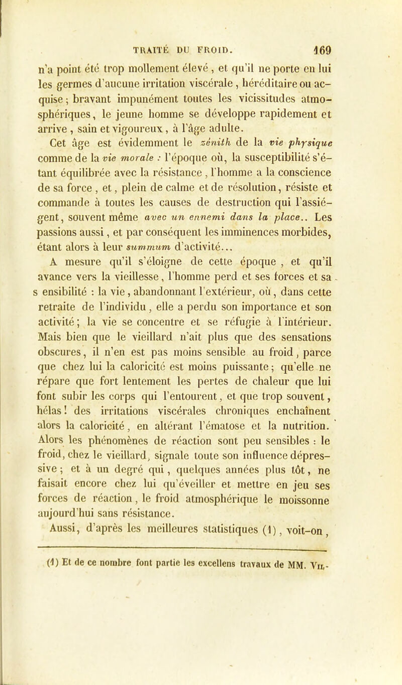 n'a point été trop mollement élevé, et qu’il ne porte en lui les germes d’aucune irritation viscérale , héréditaire ou ac- quise ; bravant impunément toutes les vicissitudes atmo- sphériques, le jeune homme se développe rapidement et arrive , sain et vigoureux, à l’âge adulte. Cet âge est évidemment le zénith de la vie physique comme de la vie morale : l’époque où, la susceptibilité s’é- tant équilibrée avec la résistance , l'homme a la conscience de sa force , et, plein de calme et de résolution, résiste et commande à toutes les causes de destruction qui l’assiè- gent, souvent même avec un ennemi dans la place.. Les passions aussi, et par conséquent les imminences morbides, étant alors à leur summum d’activité... A mesure qu’il s’éloigne de cette époque , et qu’il avance vers la vieillesse, l’homme perd et ses forces et sa - s ensibilité : la vie, abandonnant l’extérieur, où , dans cette retraite de l’individu, elle a perdu son importance et son activité ; la vie se concentre et se réfugie à l'intérieur. Mais bien que le vieillard n’ait plus que des sensations obscures, il n’en est pas moins sensible au froid, parce que chez lui la caloricité est moins puissante ; qu’elle ne répare que fort lentement les pertes de chaleur que lui font subir les corps qui l’entourent, et que trop souvent, hélas! des irritations viscérales chroniques enchaînent alors la caloricité, en altérant l’ématose et la nutrition. Alors les phénomènes de réaction sont peu sensibles : le froid, chez le vieillard, signale toute son influence dépres- sive ; et à un degré qui, quelques années plus tôt, ne faisait encore chez lui qu’éveiller et mettre en jeu ses forces de réaction, le froid atmosphérique le moissonne aujourd’hui sans résistance. Aussi, d’après les meilleures statistiques (1), voit-on, (1) Et de ce nombre font partie les excellens travaux de MM. Vu,-