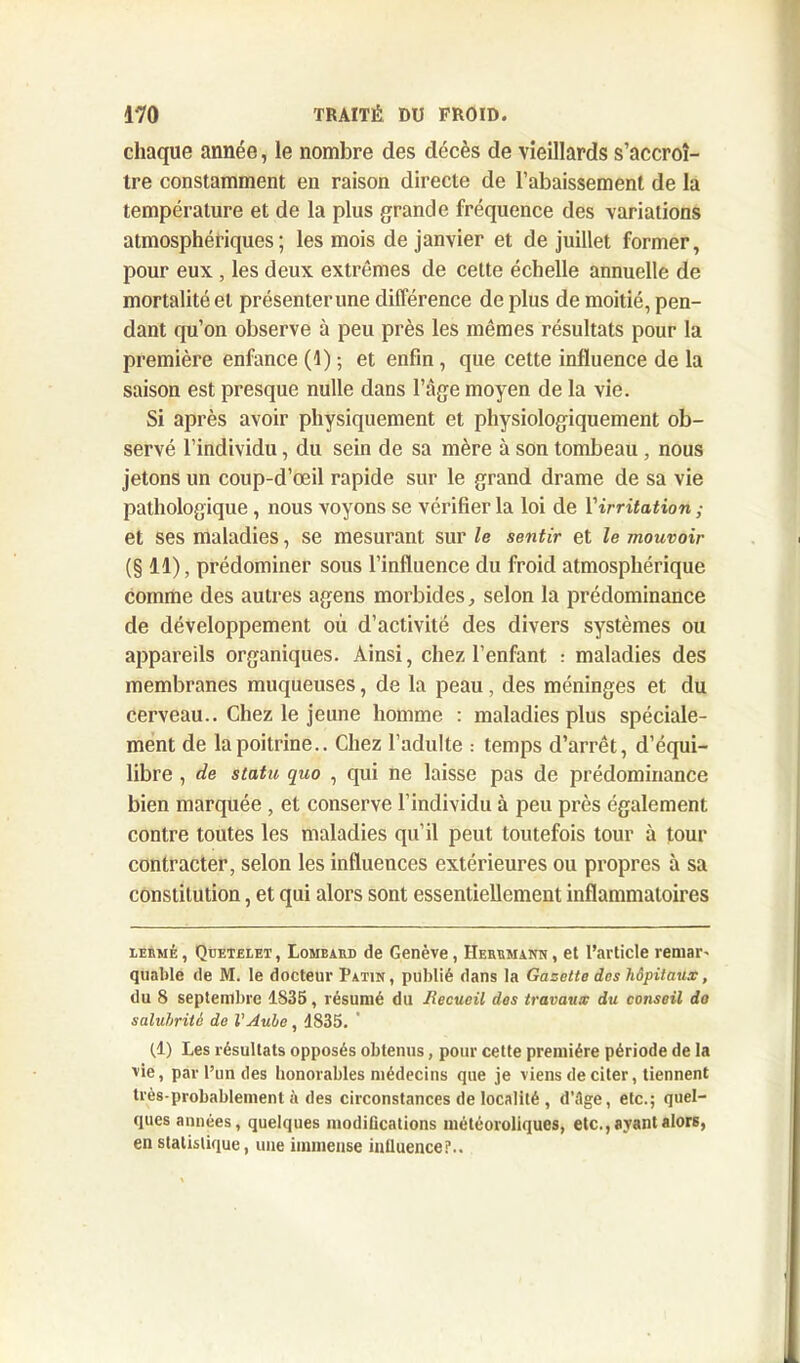 chaque année, le nombre des décès de vieillards s’accroî- tre constamment en raison directe de l’abaissement de la température et de la plus grande fréquence des variations atmosphériques; les mois de janvier et de juillet former, pour eux , les deux extrêmes de cette échelle annuelle de mortalité et présenter une différence de plus de moitié, pen- dant qu’on observe à peu près les mêmes résultats pour la première enfance (1) ; et enfin , que cette influence de la saison est presque nulle dans l’âge moyen de la vie. Si après avoir physiquement et physiologiquement ob- servé l’individu, du sein de sa mère à son tombeau , nous jetons un coup-d’œil rapide sur le grand drame de sa vie pathologique , nous voyons se vérifier la loi de Yirritation ; et ses maladies, se mesurant sur le sentir et le mouvoir (§ 11), prédominer sous l’influence du froid atmosphérique comme des autres agens morbides, selon la prédominance de développement où d’activité des divers systèmes ou appareils organiques. Ainsi, chez l’enfant : maladies des membranes muqueuses, de la peau, des méninges et du cerveau.. Chez le jeune homme : maladies plus spéciale- ment de la poitrine.. Chez l’adulte : temps d’arrêt, d’équi- libre , de statu quo , qui ne laisse pas de prédominance bien marquée , et conserve l’individu à peu près également contre toutes les maladies qu’il peut toutefois tour à tour contracter, selon les influences extérieures ou propres à sa constitution, et qui alors sont essentiellement inflammatoires lermé, Qüetelet, Lombard de Genève, Herrmann, et l’article remar' quable de M. le docteur Patin , publié dans la Gazette des hôpitaux, du 8 septembre 1835, résumé du Recueil des travaux du conseil do salubrité de l'Aube, 1835. (1) Les résultats opposés obtenus, pour cette première période de la vie, par l’un des honorables médecins que je viens de citer, tiennent très-probablement ii des circonstances de localité , d’ilge, etc.; quel- ques années, quelques modifications météoroliques, etc.,ayant alors, en statistique, une immense influence?..