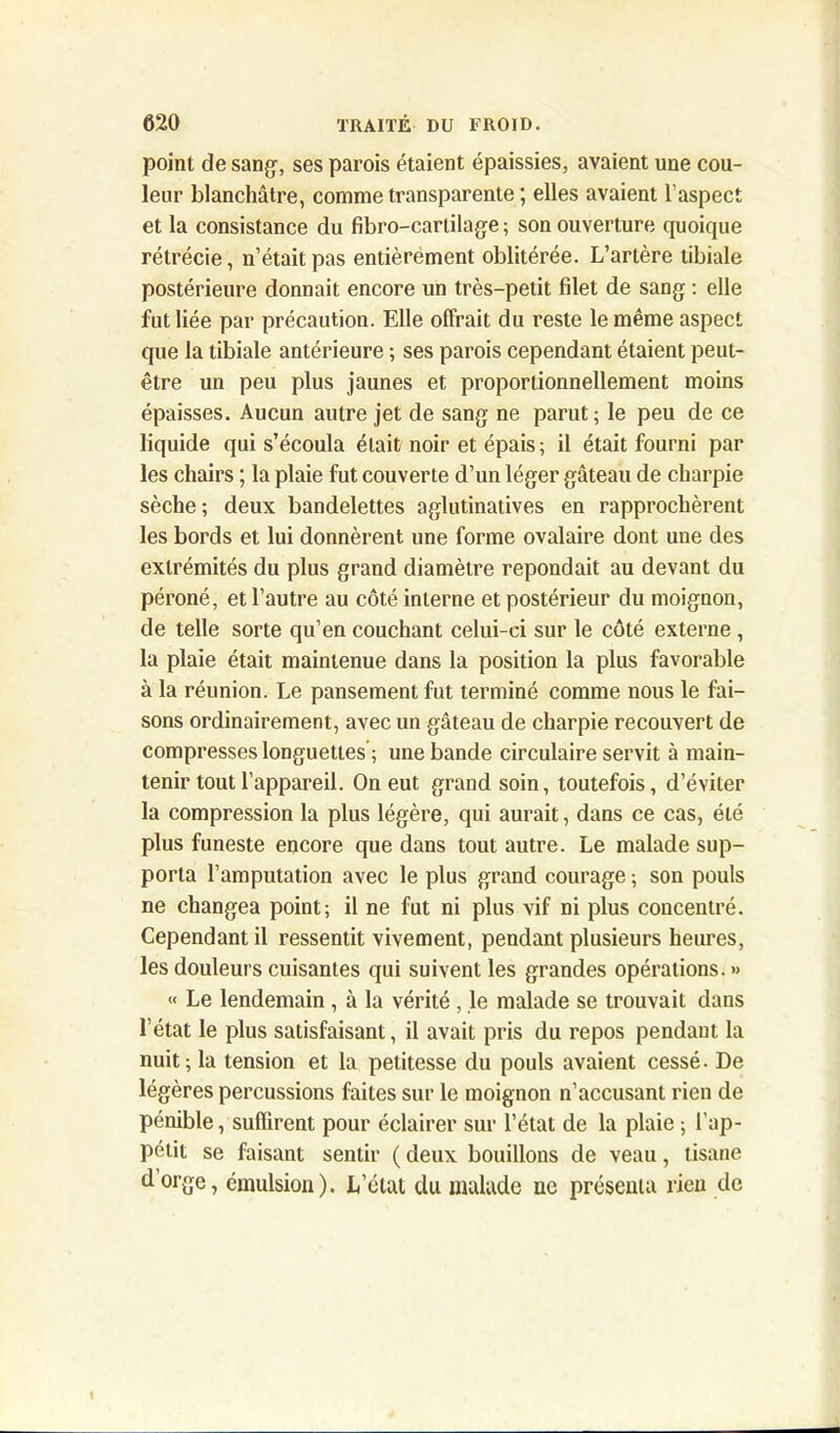 point de sang, ses parois étaient épaissies, avaient une cou- leur blanchâtre, comme transparente ; elles avaient l’aspect et la consistance du fibro-cartilage ; son ouverture quoique rétrécie, n’était pas entièrement oblitérée. L’artère tibiale postérieure donnait encore un très-petit filet de sang : elle fut liée par précaution. Elle offrait du reste le même aspect que la tibiale antérieure ; ses parois cependant étaient peut- être un peu plus jaunes et proportionnellement moins épaisses. Aucun autre jet de sang ne parut; le peu de ce liquide qui s’écoula était noir et épais; il était fourni par les chairs ; la plaie fut couverte d’un léger gâteau de charpie sèche; deux bandelettes aglutinatives en rapprochèrent les bords et lui donnèrent une forme ovalaire dont une des extrémités du plus grand diamètre répondait au devant du péroné, et l’autre au côté interne et postérieur du moignon, de telle sorte qu’en couchant celui-ci sur le côté externe , la plaie était maintenue dans la position la plus favorable à la réunion. Le pansement fut terminé comme nous le fai- sons ordinairement, avec un gâteau de charpie recouvert de compresses longuettes’; une bande circulaire servit à main- tenir tout l’appareil. On eut grand soin, toutefois, d’éviter la compression la plus légère, qui aurait, dans ce cas, été plus funeste encore que dans tout autre. Le malade sup- porta l’amputation avec le plus grand courage ; son pouls ne changea point; il ne fut ni plus vif ni plus concentré. Cependant il ressentit vivement, pendant plusieurs heures, les douleurs cuisantes qui suivent les grandes opérations. » « Le lendemain , à la vérité , le malade se trouvait dans l’état le plus satisfaisant, il avait pris du repos pendant, la nuit; la tension et la petitesse du pouls avaient cessé. De légères percussions faites sur le moignon n’accusant rien de pénible, suffirent pour éclairer sur l’état de la plaie ; l'ap- pétit se faisant sentir ( deux bouillons de veau, tisane dorge, émulsion). L’état du malade ue présenta rien de