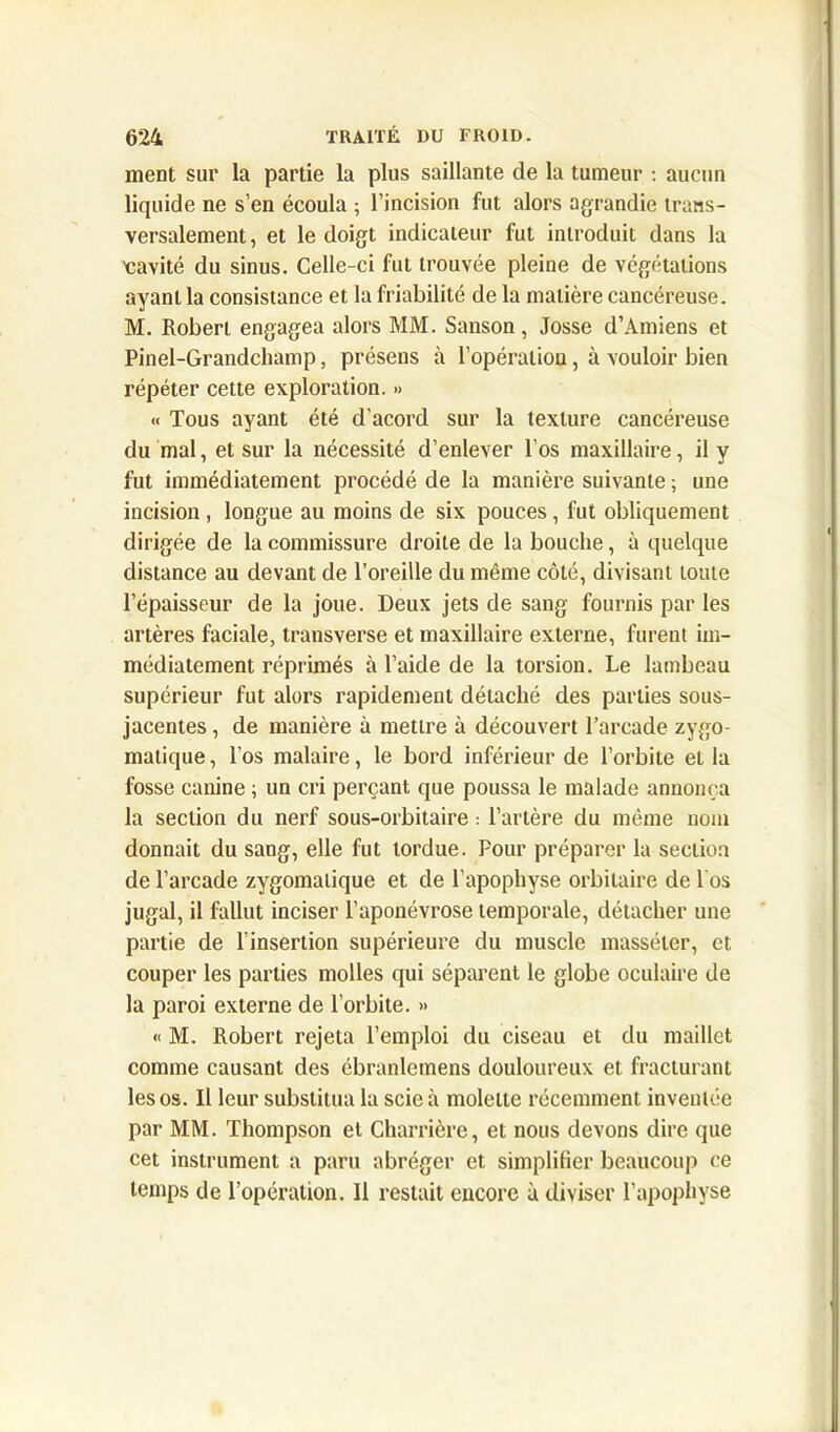 ment sur la partie la plus saillante de la tumeur : aucun liquide ne s’en écoula ; l’incision fut alors agrandie trans- versalement, et le doigt indicateur fut introduit dans la 'cavité du sinus. Celle-ci fut trouvée pleine de végétations ayant la consistance et la friabilité de la matière cancéreuse. M. Robert engagea alors MM. Sanson , Josse d’Amiens et Pinel-Grandchamp, présens à l’opération, à vouloir bien répéter cette exploration. » « Tous ayant été d'acord sur la texture cancéreuse du mal, et sur la nécessité d’enlever l’os maxillaire, il y fut immédiatement procédé de la manière suivante ; une incision, longue au moins de six pouces, fut obliquement dirigée de la commissure droite de la bouche, à quelque distance au devant de l’oreille du même côté, divisant toute l’épaisseur de la joue. Deux jets de sang fournis par les artères faciale, transverse et maxillaire externe, furent im- médiatement réprimés à l’aide de la torsion. Le lambeau supérieur fut alors rapidement détaché des parties sous- jacentes , de manière à mettre à découvert l’arcade zygo- matique, l’os malaire, le bord inférieur de l’orbite et la fosse canine ; un cri perçant que poussa le malade annonça la section du nerf sous-orbitaire : l’artère du même nom donnait du sang, elle fut tordue. Pour préparer la section de l’arcade zygomatique et de l'apophyse orbitaire de 1 os jugal, il fallut inciser l’aponévrose temporale, détacher une partie de l’insertion supérieure du muscle masséler, et couper les parties molles qui séparent le globe oculaire de la paroi externe de l’orbite. » « M. Robert rejeta l’emploi du ciseau et du maillet comme causant des ébranlemens douloureux et fracturant les os. Il leur substitua la scie à molette récemment inventée par MM. Thompson et Charrière, et nous devons dire que cet instrument a paru abréger et simplifier beaucoup ce temps de l’opération. Il restait encore à diviser l’apophyse