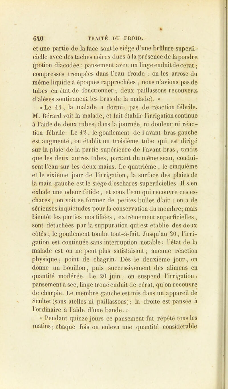 et une partie de la face sont le siège d’une brûlure superfi- cielle avec des taches noires dues à la présence de la poudre (potion diacodée ; pansement avec un linge enduit de cérat ; compresses trempées dans l’eau froide : on les arrose du même liquide à époques rapprochées ; nous n’avions pas de tubes en étal de fonctionner ; deux paillassons recouverts d’alèses soutiennent les bras de la malade). » «Le 11, la malade a dormi; pas de réaction fébrile. M. Bérard voit la malade, et fait établir l’irrigation continue à l’aide de deux tubes; dans la journée, ni douleur ni réac- tion fébrile. Le 12, le gonflement de l’avant-bras gauche est augmenté; on établit un troisième tube qui est dirigé sur la plaie de la partie supérieure de l’avant-bras, tandis que les deux autres tubes, partant du même seau, condui- sent l’eau sur les deux mains. Le quatrième , le cinquième et le sixième jour de l’irrigation, la surface des plaies de la main gauche est le siège d’eschares superficielles. Il s’en exhale une odeur fétide, et sous l’eau qui recouvre ces es- chares, on voit se former de petites bulles d’air : on a de sérieuses inquiétudes pour la conservation du membre; mais bientôt les parties mortifiées , extrêmement superficielles, sont détachées par la suppuration qui est établie des deux côtés ; le gonflement tombe tout-à-fait. Jusqu’au 20, l’irri- gation est continuée sans interruption notable ; l’état de la malade est on ne peut plus satisfaisant ; aucune réaction physique; point de chagrin. Dès le deuxième jour, on donne un bouillon, puis successivement des alimens en quantité modérée. Le 20 juin , on suspend l’irrigation: pansement à sec, linge troué enduit de cérat, qu’on recouvre de charpie. Le membre gauche est mis dans un appareil de Scultet(sans alelles ni paillassons); la droite est pansée à l’ordinaire à l’aide d’une bande. » « Pendant quinze jours ce pansement fut répété tous les matins ; chaque fois on enleva une quantité considérable