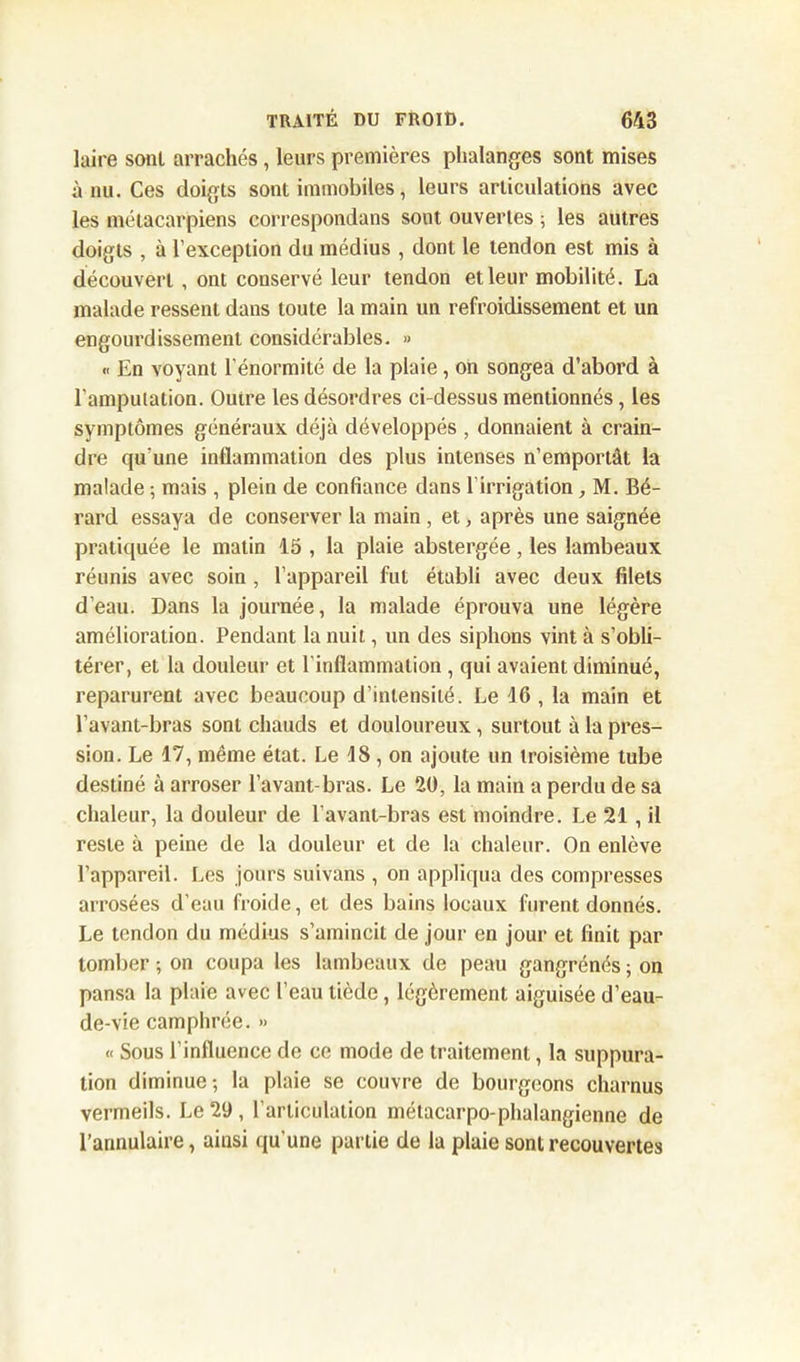 laire sont arrachés, leurs premières phalanges sont mises à nu. Ces doigts sont immobiles, leurs articulations avec les métacarpiens correspondans sont ouvertes ; les autres doigts , à l’exception du médius , dont le tendon est mis à découvert, ont conservé leur tendon et leur mobilité. La malade ressent dans toute la main un refroidissement et un engourdissement considérables. » « En voyant l’énormité de la plaie, on songea d’abord à l'amputation. Ouire les désordres ci-dessus mentionnés, les symptômes généraux déjà développés , donnaient à crain- dre qu’une inflammation des plus intenses n’emportât la malade ; mais , plein de confiance dans l'irrigation , M. Bé- rard essaya de conserver la main , et, après une saignée pratiquée le matin 15 , la plaie abstergée, les lambeaux réunis avec soin , l’appareil fut établi avec deux filets d'eau. Dans la journée, la malade éprouva une légère amélioration. Pendant la nuit, un des siphons vint à s’obli- térer, et la douleur et l’inflammation , qui avaient diminué, reparurent avec beaucoup d’intensité. Le 16 , la main et l’avant-bras sont chauds et douloureux, surtout à la pres- sion. Le 17, même état. Le 18 , on ajoute un troisième tube destiné à arroser l’avant-bras. Le 20, la main a perdu de sa chaleur, la douleur de l’avant-bras est moindre. Le 21 , il reste à peine de la douleur et de la chaleur. On enlève l’appareil. Les jours suivans , on appliqua des compresses arrosées d’eau froide, et des bains locaux furent donnés. Le tendon du médius s’amincit de jour en jour et finit par tomber ; on coupa les lambeaux de peau gangrénés ; on pansa la plaie avec l’eau tiède, légèrement aiguisée d’eau- de-vie camphrée. » « Sous l’influence de ce mode de traitement, la suppura- tion diminue; la plaie se couvre de bourgeons charnus vermeils. Le 29 , l’articulation métacarpo-phalangienne de l’annulaire, ainsi qu’une partie de la plaie sont recouvertes