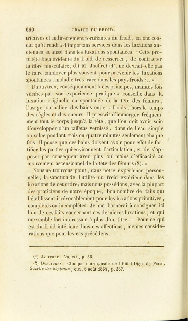 trictives et indirectement fortifiantes du froid , en ont con- clu qu’il rendra d’importans services dans les luxations an- ciennes et aussi dans les luxations spontanées. « Cette pro- priété bien évidente du froid de resserrer , de contracter la fibre musculaire, dit M. JauflVet (1), ne devrait-elle pas le faire employer plus souvent pour prévenir les luxations spontanées , maladie très-rare dans les pays froids?.. » Dupuytren, conséquemment à ces principes, maintes fois vérifiés par son expérience pratique « conseille dans la luxation originelle ou spontanée de la tête des fémurs , l'usage journalier des bains entiers froids , hors le temps des règles et des sueurs. Il prescrit d'immerger fréquem- ment tout le corps jusqu’à la tête , que l’on doit avoir soin d’envelopper d'un taffetas vernissé , dans de l’eau simple ou salée pendant trois ou quatre minutes seulement chaque fois. Il pense que ces bains doivent avoir pour effet de for- tifier les parties qui environnent l’articulation , et 'de s’op- poser par conséquent avec plus ou moins d’efficacité au mouvement ascensionnel de la tête des fémurs (2). » Nous ne trouvons point, dans notre expérience person- nelle , la sanction de l’utilité du froid extérieur dans les luxations de cet ordre-, mais nous possédons, avec la plupart des praticiens de notre époque, bon nombre de faits qui l’établissent irrévocablement pour les luxations primitives, complètes ou incomplètes. Je me bornerai à consigner ici l’un de ces faits concernant ces dernières luxations , et qui me semble fort intéressant à plus d’un titre. — Pour ce qui est du froid intérieur dans ces affections, mêmes considé- rations que pour les cas précédens. r (1) Jauffret : Op. cit., p. 35. (2) Dufcytren : Clinique chirurgicale de l’IIôtel-Dieu de Paris, Gazette des hôpitaux, «le., 5 août 1834, p. 367.