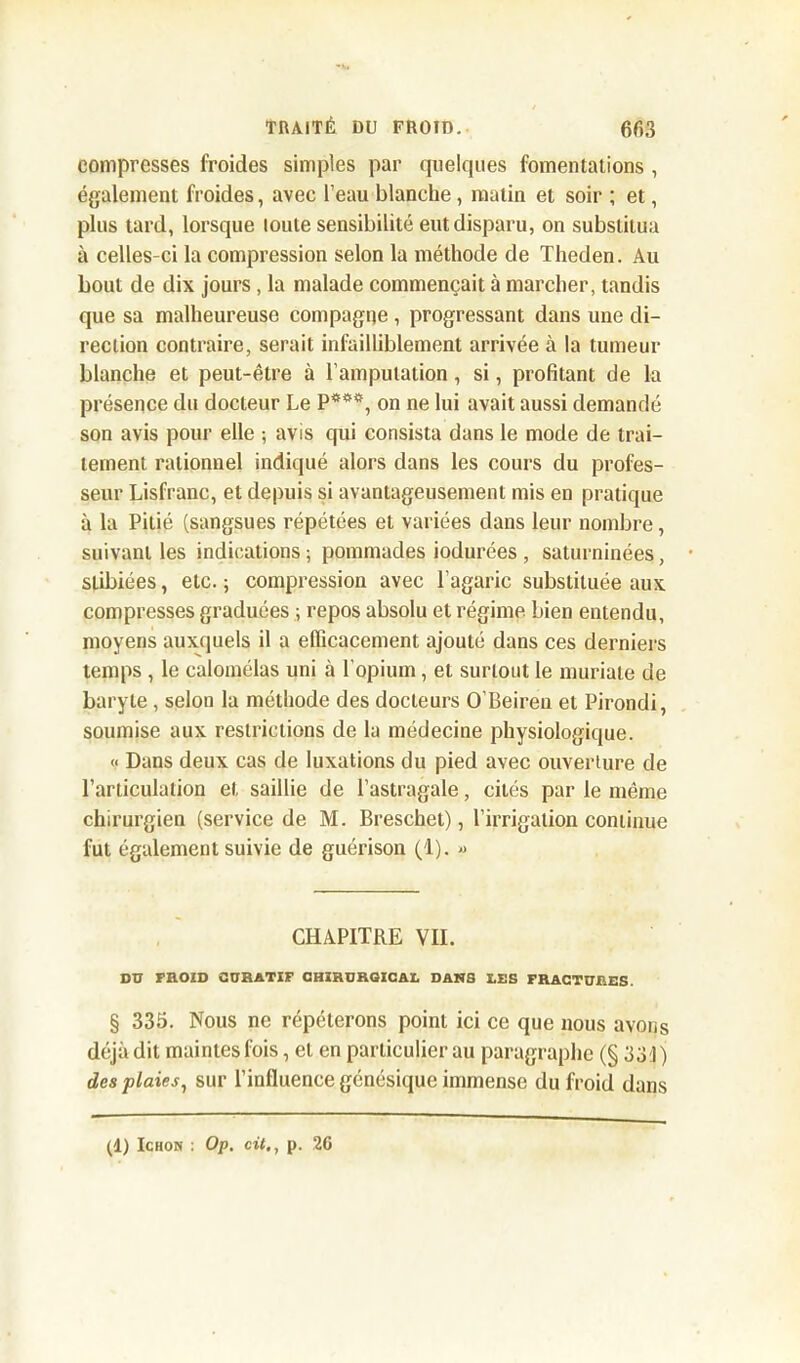 compresses froides simples par quelques fomentations , également froides, avec l’eau blanche, matin et soir ; et, plus tard, lorsque loute sensibilité eut disparu, on substitua à celles-ci la compression selon la méthode de Theden. Au bout de dix jours , la malade commençait à marcher, tandis que sa malheureuse compagne , progressant dans une di- rection contraire, serait infailliblement arrivée à la tumeur blanche et peut-être à l’amputation , si, profitant de la présence du docteur Le P***, on ne lui avait aussi demandé son avis pour elle ; avis qui consista dans le mode de trai- tement rationnel indiqué alors dans les cours du profes- seur Lisfranc, et depuis si avantageusement mis en pratique à la Pitié (sangsues répétées et variées dans leur nombre, suivant les indications ; pommades iodurées , saturninées, stibiées, etc. ; compression avec l’agaric substituée aux compresses graduées ; repos absolu et régime bien entendu, moyens auxquels il a efficacement ajouté dans ces derniers temps , le calomélas uni à l'opium, et surtout le muriate de baryte , selon la méthode des docteurs O'Beireu et Pirondi, soumise aux restrictions de la médecine physiologique. « Dans deux cas de luxations du pied avec ouverture de l’articulation et saillie de l’astragale, cités par le même chirurgien (service de M. Breschet), l’irrigation continue fut également suivie de guérison (1). « CHAPITRE VII. DU FROID CURATIF CHIRURGICAL DANS LES FRACTURES. § 335. Nous ne répéterons point ici ce que nous avons déjà dit maintes fois, et en particulier au paragraphe (§ 33 J) des plaies, sur l’influence génésique immense du froid dans (1) Ichon : Op. cit., p. 26