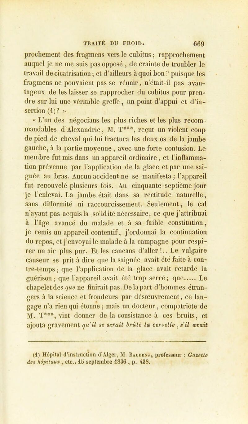 prochement des fragmens vers le cubitus ; rapprochement auquel je ne me suis pas opposé , de crainte de troubler le travail de cicatrisation ; et d’ailleurs à quoi bon ? puisque les fragmens ne pouvaient pas se réunir, n’était-il pas avan- tageux de les laisser se rapprocher du cubitus pour pren- dre sur lui une véritable greffe, un point d’appui et d’in- sertion (1)? » « L’un des négocians les plus riches et les plus recom- mandables d’Alexandrie, M. T***, reçut un violent coup de pied de cheval qui lui fractura les deux os de la jambe gauche, à la partie moyenne , avec une forte contusion. Le membre fut mis dans un appareil ordinaire , et l’inflamma- tion prévenue par l’application de la glace et par une sai- gnée au bras. Aucun accident ne se manifesta; l’appareil fut renouvelé plusieurs fois. Au cinquante-septième jour je l’enlevai. La jambe était dans sa rectitude naturelle, sans difformité ni raccourcissement. Seulement, le cal n’ayant pas acquis la solidité nécessaire, ce que j’attribuai à l’âge avancé du malade et à sa faible constitution, je remis un appareil contentif, j’ordonnai la continuation du repos, et j’envoyai le malade à la campagne pour respi- rer un air plus pur. Et les cancans d’aller!.. Le vulgaire causeur se prit à dire que la saignée avait été faite à con- tre-temps ; que l’application de la glace avait retardé la guérison; que l’appareil avait été trop serré; que Le chapeletdes que ne finirait pas. De la part d’hommes étran- gers à la science et frondeurs par désœuvrement, ce lan- gage n’a rien qui étonne ; mais un docteur, compatriote de M. T***, vint donner de la consistance à ces bruits, et ajouta gravement qu’il se serait brûlé la cervelle , s'il avait (d) Hôpital d'instruction d’Alger, M. Baudens, professeur : Gazetto dos hôpitaux, etc., 15 septembre 1836 , p. 438.